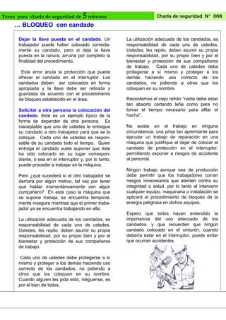 Tema para charla de seguridad de

5 minutos

Charla de seguridad N° 008

… BLOQUEO con candado
Dejar la llave puesta en el candado. Un
trabajador puede haber colocado correctamente su candado, pero si deja la llave
puesta en la ranura, arruina por completo la
finalidad del procedimiento.
Este error anula la protección que puede
ofrecer el candado en el interruptor. Los
candados deben ser colocados en forma
apropiada y la llave debe ser retirada y
guardada de acuerdo con el procedimiento
de bloqueo establecido en el área.
Solicitar a otra persona la colocación del
candado. Este es un ejemplo típico de la
forma de depender de otra persona. Es
inaceptable que uno de ustedes le entregue
su candado a otro trabajador para que se lo
coloque. Cada uno de ustedes es responsable de su candado todo el tiempo. Quien
entrega el candado suele suponer que éste
ha sido colocado en su lugar correspondiente, o sea en el interruptor y, por lo tanto,
puede proceder a trabajar en la máquina.
Pero ¿qué sucederá si el otro trabajador se
demora por algún motivo, tal vez por tener
que hablar momentáneamente con algún
compañero? En este caso la máquina que
se supone trabaja, se encuentra temporalmente insegura mientras que el primer trabajador ya se encuentra trabajando en ella.
La utilización adecuada de los candados, es
responsabilidad de cada uno de ustedes.
Ustedes, les repito, deben asumir su propia
responsabilidad, por su propio bien y por el
bienestar y protección de sus compañeros
de trabajo.
Cada uno de ustedes debe protegerse a sí
mismo y proteger a los demás haciendo uso
correcto de los candados, no pidiendo a
otros que los coloquen en su nombre.
Cuando alguien les pida esto, niéguense, es
por el bien de todos.

La utilización adecuada de los candados, es
responsabilidad de cada uno de ustedes.
Ustedes, les repito, deben asumir su propia
responsabilidad, por su propio bien y por el
bienestar y protección de sus compañeros
de trabajo. Cada uno de ustedes debe
protegerse a sí mismo y proteger a los
demás haciendo uso correcto de los
candados, no pidiendo a otros que los
coloquen en su nombre.
Recordemos el viejo refrán “nadie debe estar
tan absorto cortando leña como para no
tomar el tiempo necesario para afilar el
hacha".
No existe en el trabajo en ninguna
circunstancia, una prisa tan apremiante para
ejecutar un trabajo de reparación en una
máquina que justifique el dejar de colocar el
candado de protección en el interruptor,
permitiendo exponer a riesgos de accidente
al personal.
Ningún trabajo aunque sea de producción
debe permitir que los trabajadores corran
riesgos innecesarios que atenten contra su
integridad o salud, por lo tanto al intervenir
cualquier equipo, maquinaria o instalación se
aplicará el procedimiento de bloqueo de la
energía peligrosa en dichos equipos.
Espero que todos hayan entendido la
importancia del uso adecuado de los
candados, y que recuerden que ningún
candado colocado en el cinturón, cuando
debería estar en el interruptor, puede evitar
que ocurran accidentes.

 