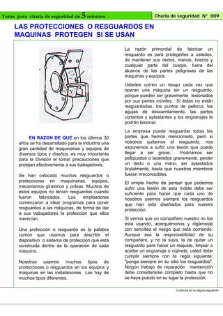 Tema para charla de seguridad de

5 minutos

Charla de seguridad N° 009

LAS PROTECCIONES O RESGUARDOS EN
MAQUINAS PROTEGEN SI SE USAN
La razón primordial de fabricar un
resguardo es para protegerles a ustedes,
de mantener sus dedos, manos, brazos y
cualquier parte del cuerpo, fuera del
alcance de las partes peligrosas de las
máquinas y equipos.
Ustedes corren un riesgo cada vez que
operan una máquina sin un resguardo,
porque pueden ser gravemente lesionados
por sus partes móviles. Si éstas no están
resguardadas, los puntos de pellizco, las
agujas de descarrilamiento, las partes
cortantes y aplastantes y los engranajes le
podrán lesionar.
EN RAZON DE QUE en los últimos 30
años se ha desarrollado para la industria una
gran cantidad de maquinarias y equipos de
diversos tipos y diseños, es muy importante
para la División el tomar precauciones que
protejan efectivamente a sus trabajadores.
Se han colocado muchos resguardos o
protecciones en maquinarias, equipos,
mecanismos giratorios y poleas. Muchos de
estos equipos no tenían resguardos cuando
fueron
fabricados.
Los
empleadores
comenzaron a idear programas para poner
resguardos a las máquinas, de forma de dar
a sus trabajadores la protección que ellos
merecían.
Una protección o resguardo es la palabra
común que usamos para describir el
dispositivo o sistema de protección que está
construida dentro de la operación de cada
máquina.
Nosotros usamos muchos tipos de
protecciones o resguardos en los equipos y
máquinas en las instalaciones Los hay de
muchos tipos diferentes.

La empresa puede resguardar todas las
partes que hemos mencionado, pero si
nosotros quitamos el resguardo, nos
exponemos a sufrir una lesión que puede
llegar a ser grave.
Podríamos ser
pellizcados o lacerados gravemente, perder
un dedo o una mano, ser aplastados
brutalmente, hasta que nuestros miembros
fueran irreconocibles.
El simple hecho de pensar que podemos
sufrir una lesión de esta índole debe ser
suficiente para hacer que cada uno de
nosotros usemos siempre los resguardos
que han sido diseñados para nuestra
protección.
Si vemos que un compañero nuestro no los
está usando, acerquémonos y digámosle
con sencillez el riesgo que está corriendo.
Aunque sea la responsabilidad de su
compañero, y no la suya, la de quitar un
resguardo para hacer un reajuste, limpiar o
aceitar un engranaje o cojinete, usted debe
cumplir siempre con la regla siguiente:
"ponga siempre en su sitio los resguardos".
Ningún trabajo de reparación mantención
debe considerarse completo hasta que no
se haya puesto en su lugar la protección.
Continúa en la página siguiente

 