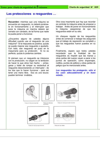 Tema para charla de seguridad de

5 minutos

Charla de seguridad N° 009

Las protecciones o resguardos …
Recuerden: mientras que una máquina se
encuentre sin resguardo, no deberá ponérsela en funcionamiento y el interruptor que
pone la máquina en marcha deberá ser
cerrado con candado, de tal forma que nadie
la pueda poner a funcionar.
¿Encuentra alguno de ustedes alguna
dificultad cuando usa el resguardo de una
máquina? Si la respuesta es positiva, quizás
se puede mejorar ese resguardo o ajustarlo.
Con todo, ese resguardo se puso en la
maquinaria para su protección. Si no es
perfecto, quizás lo podemos cambiar.
Si piensan que un resguardo se interpone
con la producción, no caigan en la tentación
de hacer lo que otros han hecho - arriesgarse y tratar de romper su esclavitud al
resguardo desconectando un interruptor - de
los dos que lo hacen funcionar - para así
tener una mano libre. Eso es una locura:
pueden terminar inválidos.

Otra cosa importante que hay que recordar
es controlar la máquina antes de empezar a
trabajar. Antes de poner en funcionamiento
la máquina, asegúrense de que los
resguardos están en su sitio.
Un chequeo regular de los resguardos
antes de comenzar a trabajar les asegurará
que el trabajo de reparación se completó y
que los resguardos fueron puestos en su
sitio.
Finalmente, espero que todos ustedes
recordarán que la finalidad de los
resguardos es impedir que las manos y
otras partes del cuerpo vayan a parar a los
puntos de operación, como engranajes,
rodillos, puntos de pellizco y otras partes de
peligro que he mencionado antes.
Los resguardos los protegerán, sólo si
los usen adecuadamente y en buen
estado.

 