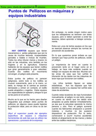 Charla de seguridad N° 010
5 minutos
Puntos de Pellizcos en máquinas y
equipos industriales

Tema para charla de seguridad de

Sin embargo, no existe ningún motivo para
que los trabajadores se lesionen con estos
equipos, pero sí deben aprender a evitar las
lesiones, deben aprender a trabajar correctamente.

HAY CIERTOS equipos que tienen
mecanismos o partes peligrosas que son la
causa de muchas lesiones, incapacidades
parciales o totales e incluso de muertes.
Todos los años trituran manos y brazos no
sólo en las industrias, sino también en los
hogares y en la agricultura. Estamos
hablando de los equipos que tienen rodillos
que giran generalmente a gran velocidad.
Cuando dos rodillos en movimiento
convergen, el peligro está presente.
Estos puntos de pellizco no parecen
peligrosos, sobre todo si los rodillos se
mueven suavemente, pero si la mano, un
dedo, la manga de la camisa se acercan
demasiado y entran en contacto, el rodillo
puede atraparlos y cogerlos. Estos equipos
son especialistas en aplastar y atrapar lo que
se les pone en el camino.
Mucho es lo que se ha hecho para diseñar
resguardos que protejan estos puntos de
pellizcos; en algunos casos puede lograrse
la protección ideal, pero en otros no es tan
fácil.
(Aquí el supervisor puede dar ejemplos
específicos de equipos o máquinas
herramientas de este tipo que se utilicen las
operaciones y procesos de la empresa).

Estos son unos de tantos equipos en los que
es esencial observar siempre las normas de
prevención de accidentes.
En lo que queremos poner énfasis es que
siempre que haya puntos de pellizcos, existe
un peligro.
La importancia de tener en cuenta la
prevención tanto en el hogar como en el
trabajo, se hace más evidente cuando se
trabaja con equipos de este tipo. Muchas son
las amas de casa que han sufrido la
trituración de los dedos con las máquinas de
lavar ropa que funcionan con rodillos.
Los niños también figuran en estas
estadísticas.
Aun los esposos que han
decidido ayudar a su esposa han sufrido esta
clase de accidentes.
Cuando estas lavadoras de ropa funcionaban
manualmente, el peligro no era tanto, porque
en cuanto se sentía que los dedos eran
atrapados se podía detener inmediatamente,
ya sea que la estuviese operando la misma
persona u otra. Pero el peligro aumentó
cuando los fabricantes empezaron a ponerle
motores, y muchos no les pusieron
dispositivos de protección. Por lo tanto,
comenzaron a ocurrir muchos accidentes
debido al atrapamiento de las manos y dedos
entre los rodillos mecánicos.
Continúa en la página siguiente

 