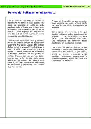 Tema para charla de seguridad de

5 minutos

Charla de seguridad N° 010

Puntos de Pellizcos en máquinas …
Con el correr de los años, se inventó un
mecanismo mediante el cual, cuando una
mano era atrapada, el rodillo de arriba
quedaba suelto antes de que pusiera sobre
ella presión suficiente como para triturar los
huesos. Quién disponga de máquinas de
este tipo, deberá tomar muchas precauciones cuando las está utilizando.
Las máquinas para doblar metal y arrollarlo,
de vez en cuando también se apoderan de
una mano. Muy pocas veces están resguardadas, ya que el resguardo interferiría con el
punto de pellizco y en consecuencia con el
trabajo. La mejor protección es mantenerse
a bastante distancia de los puntos de
pellizco. Siempre que sea posible, deberá
idearse algo a fin de que nadie pueda
acercarse demasiado. El entrenamiento
correcto, así como el desarrollo del sentido
de precaución y protección, son también
muy importantes.

A pesar de los problemas que presentan
estos equipos, no existe ninguna razón
para que los que tienen que operarlos se
lesionen.
Como dijimos anteriormente, a los que
pueden protegerse deben colocárseles un
resguardo. Los que trabajen con ellos
deben tomar precauciones adicionales.
Los dispositivos de protección deben
mantenerse en condiciones óptimas.
Los puntos de pellizco dejarán de ser
peligrosos sí se los trata con cuidado y se
toman todas las medidas de prevención,
control de riesgos necesarios y se
efectúan inspecciones programadas o
monitoreos periódicos para comprobar sus
condiciones de protección.

 