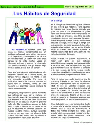 Tema para charla de seguridad de

5 minutos

Charla de seguridad N° 011

Los Hábitos de Seguridad
En el trabajo

NO PRETENDO hacerles creer que
tengo los mismos conocimientos que un
sicólogo profesional, pero sé tan bien como
un sicólogo lo importante que son los hábitos
en nuestras vidas. Lo sé tan bien como ellos
porque lo he leído muchas veces en
diferentes artículos y porque he observado
con mucha frecuencia que yo mismo hago
muchas cosas, bien o mal, sin pensar.
Cada vez que hacemos algo sin pensar y lo
hacemos siempre de la misma forma, es
porque hemos adquirido un hábito, o sea
una conducta adquirida. Es como si
tuviéramos dentro de nosotros mismos un
botón que al apretarlo, como en una
máquina de cigarrillos, saliera siempre la
marca que queremos.
Por ejemplo, imaginémonos por un momento
que salimos de casa por la mañana en
dirección al trabajo. No necesitamos pensar
que debemos ir por tal y tal calle, doblar a la
derecha en tal esquina, cruzar la próxima
calle, etc. No necesitamos pensar en todo
esto, porque lo hemos hecho tantas veces
que el recorrido lo tenemos grabado en
nuestro cerebro. Incluso aunque vayamos
pensando en algo que nos absorbe toda
nuestra atención, nunca nos equivocamos
porque estamos habituados a hacerlo.

En el trabajo los hábitos nos ayudan también
en casi todo lo que hacemos. Para aquellos
de nosotros que nunca hemos operado una
grúa, nos parece que el operador de grúas
tiene uno de los trabajo más complicados en
este mundo; sin embargo, para él no es nada
complicado, si es un buen operador de grúas.
Mueve el aguilón al lugar preciso donde debe
cargarse la carga, sube y baja la carga con
toda precisión, sin rozar paredes, bultos etc.,
y obedece las señales casi sin verlas. Puede
hacer su trabajo bien porque aprendió a
hacerlo hace tiempo de la forma correcta y lo
ha hecho infinidad de veces.
Todos ustedes se pueden acostumbrar a
hacer
gran
parte
de
sus
trabajos
automáticamente, una vez que han aprendido
a hacerlos bien, una vez que están seguros
que la manera en que los hacen es la correcta
y la más segura. La forma segura puede
convertirse con el tiempo en algo que se hace
automáticamente, sin pensarlo dos veces.
Pero no quiero que nadie interprete mal lo
que estoy diciendo, por eso voy a dar algunos
ejemplos. Supongamos que es responsabilidad de uno de ustedes engrasar una
máquina todos los días antes de terminar el
turno de trabajo. Si durante un par de
semanas se acostumbra a parar la máquina
antes de engrasarla, llegará un día en que
parará la máquina sin detenerse a pensar que
tiene que pararla. Lo hará automáticamente.
Si un trabajador nuevo se acostumbra desde
el primer día a levantar cargas doblando las
rodillas, poco a poco se acostumbrará a
doblar las rodillas siempre que tenga que
levantar algo, no necesitará repasar mentalmente todos los pasos necesarios para
levantar una carga correctamente.
Continúa en la página siguiente

 