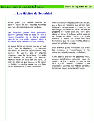 Tema para charla de seguridad de

5 minutos

Charla de seguridad N° 011

… Los Hábitos de Seguridad
Ahora quiero que piensen ustedes en
algunos casos en que nosotros hacemos
algo mal o bien por hábitos de conducta .
(El supervisor puede llevar preparado
algunos ejemplos más en caso de que a
ningún trabajador se le ocurra ningún
ejemplo, o para darles algunas ideas y
ayudarles a que piensen con más facilidad).
Yo quiero darles un ejemplo más de un mal
hábito que he observado con bastante
frecuencia en nuestro departamento. Hay
algunos de ustedes que en algunas
ocasiones usan la herramienta incorrecta
para realizar un trabajo, por ejemplo,
intentan clavar un clavo con una llave. Lo
peor del caso es que algunos ya lo hacen
por hábito, porque les parece que una llave
da tan buen resultado como un martillo.

Un hábito así puede producirles una lesión,
por lo tanto es necesario que corrijan este
hábito y lo transformen en uno correcto. Los
que tengan un hábito así deben hacerse el
propósito de nunca usar una llave para
clavar un clavo. Si lo hacen así al cabo de
un tiempo se darán cuenta que jamás
volverán a clavar un clavo con otra
herramienta que no sea un martillo. Habrán
adquirido un hábito correcto.
Para terminar quiero recordarles que todas
las personas, lo reconozcamos o no,
actuamos dejándonos guiar por hábitos.
Como esto es algo que no podemos evitar,
aunque quisiéramos, debemos tratar de
adquirir hábitos correctos, ya que es tan
fácil adquirir hábitos correctos como
incorrectos. Cuantos más hábitos correctos
tengamos, menos lesiones sufriremos.

 