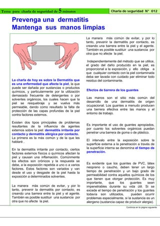 5 minutos
Prevenga una dermatitis
Mantenga sus manos limpias

Tema para charla de seguridad de

Charla de seguridad N° 012

La manera más común de evitar, y por lo
tanto, prevenir la dermatitis por contacto, es
creando una barrera entre la piel y el agente.
También es posible sustituir una sustancia por
otra que no afecte la piel.

La charla de hoy es sobre la Dermatitis que
es una enfermedad que afecta la piel, la que
puede ser dañada por sustancias o productos
químicos, y particularmente por la utilización
demasiado frecuente de detergentes o por
solventes orgánicos, los cuales hacen que la
piel se resquebraje y se vuelva más
permeable, dando como resultado la falta de
protección de las capas profundas de la piel
contra factores externos.
Existen dos tipos principales de problemas
resultantes de la influencia de agentes
externos sobre la piel: dermatitis irritante por
contacto y dermatitis alérgica por contacto.
La primera es la más común y de la que les
hablaré .
En la dermatitis irritante por contacto, ciertos
factores externos físicos o químicos afectan la
piel y causan una inflamación. Comúnmente
los efectos son crónicos y la respuesta se
debe, a la exposición repetida a uno o a varios
factores. Estos factores son variados y van
desde el uso y desgaste de la piel hasta la
exposición a determinados solventes.
La manera más común de evitar, y por lo
tanto, prevenir la dermatitis por contacto, es
creando una barrera entre la piel y el agente.
También es posible sustituir una sustancia por
otra que no afecte la piel.

Independientemente del método que se utilice,
el grado del daño producido en la piel, es
proporcional a la exposición, y ello obliga a
que cualquier contacto con la piel contaminada
deba ser lavada con cuidado par eliminar todo
residuo del contaminante.
Efectos de barrera de los guantes
Las manos son el sitio más común del
desarrollo de una dermatitis de origen
ocupacional. Los guantes a menudo producen
una berrera efectiva entre las manos y el
entorno de trabajo.

Es importante el uso de guantes apropiados,
por cuanto los solventes orgánicos puedan
penetrar una barrera de goma o de plástico.
El intervalo entre la exposición sobre la
superficie externa a la penetración a través de
la superficie interna se denomina el tiempo de
penetración.

Es evidente que los guantes de PVC, látex
neopreno o caucho, deben tener un largo
tiempo de penetración y un bajo grado de
permeabilidad contra aquellos químicos de los
que tienen que otorgar protección. Es muy
importante,
que
los
guantes
sean
impenetrables durante su vida útil. Si se
excede el tiempo de penetración y los guantes
todavía son utilizados,
pueden ocurrir
problemas especialmente, si la sustancia es un
alergeno (sustancia capaz de producir alergia).
Continúa en la página siguiente

 