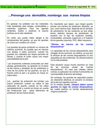 Tema para charla de seguridad de

5 minutos

Charla de seguridad N° 012

…Prevenga una dermatitis, mantenga sus manos limpias
En general, los poliéster son los materiales
más resistentes para aceites, combustibles y
solventes orgánicos. Para los agentes
oxidantes, ácidos y alcalinos, el caucho
butílicos es el más resistente.
Es cierto que puede haber alergia a los
componentes del guante, ya que los guantes
de cuero son curtidos con cromo.
Los guantes de goma contienen un número de
aditivos químicos. Es posible que se induzca
una alergia a estos químicos, cuando los
guantes son utilizados por largos periodos de
tiempo y cuando el sudor causa una mayor
permeabilidad de la piel.
Las erupciones cutáneas producidas por esta
alergia, generalmente, se aprecian en el dorso
de las manos y alrededor de los antebrazos a
nivel de los puños de los guantes, ya que la
fricción entre la piel y el guante es mayor en
estos sitios.
Los guantes de protección les brindan una
buena protección cuando se utiliza el tipo
adecuado de guante, cuando se los utiliza
apropiadamente y cuando se toman en cuenta
las limitaciones que
estos elementos de
protección de las manos tienen.

Es importante que sepan, que ningún guante
provee una barrera de protección absoluta, ya
que, como hemos visto, depende de los tiempos
de penetración de las sustancia ya que estas
tienen distintos tiempos de penetración de
acuerdo con el tipo de sustancia (aceites,
combustibles, solventes orgánicos) y el material
de los guantes (cauchos, PVC, látex neopreno).
“Efectos de barrera
bloqueadoras”

de

las

cremas

La capacidad de las cremas bloqueadoras para
proteger de los químicos, es relativa, ya que aún
la eficacia de las cremas bloqueadoras no son
apoyadas por las evidencias. Su eficacia todavía
no ha sido probada.
Esta situación causa mucho asombro en vista
de
las
enormes
ventas
de
“cremas
bloqueadoras”. En caso que ustedes utilicen
cremas, la aplicación de cremas humectantes es
recomendable al término del trabajo.
Sin embargo, los guantes de seguridad pueden
ser altamente efectivos en prevenir el contacto
de la piel con agentes nocivos.
En la medida posible, siempre deben usarse
guantes en lugar de cremas bloqueadoras,
las cuáles podrían no brindar absolutamente
ninguna protección.

 
