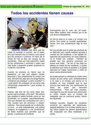 Tema para charla de seguridad de

5 minutos

Charla de seguridad N° 013

Todos los accidentes tienen causas

Supongamos que tú, Juan, etc. (el supervisor debe sustituir este nombre por el de
uno de sus trabajadores),
Un día te caes en tu casa y te rompes una
pierna. Esa caída no sucedió espontáneamente, sino que simplemente algo te hizo
caer.
SIEMPRE HEMOS oído decir que las
cosas no suceden ni ocurren por sí solas,
sino que siempre hay un motivo o una causa
que las produce o provoca. El tema de la
charla de hoy es ése: las causas de los
accidentes. Para ser más específico, hablo
de las condiciones y acciones o actos que
más tarde o temprano pueden ocasionar un
incidente o accidente.
Cuando se produce un hecho que no
deseamos, ya sea que alguien resulte
lesionado o que simplemente se rompa una
taza, siempre hay algo que nos preguntamos
y tratamos de averiguar ”¿cómo sucedió?“ o
“¿qué pasó? Sin embargo, tal vez sería más
conveniente preguntarnos "¿qué produjo el
accidente?
Fíjense, dije que tal vez sería mejor preguntar qué lo produjo. ¿Por qué? Me parece
que ustedes lo saben también como yo: los
accidentes no suceden espontáneamente,
sino que siempre son producidos por una o
más causas que los provocan o desencadenan. Esa causa puede ser un descuido,
un error, un acto indisciplinado, una actitud
insegura, la negligencia o una combinación
de éstos factores que permiten que se
genere o produzca el accidente.

Es muy posible que la caída sea producto de
un descuido tuyo, quizás estabas apurado y
corriste por las escaleras, o las bajaste sin
agarrarte del pasamanos; en otras palabras,
no lo hiciste con cuidado. También es
posible que otra persona provocara sin
querer esa caída. Tal vez tu hijo dejó los
patines en medio de las escaleras, o quizás
la alfombra que cubre la escalera o el pasillo
estuviera en malas condiciones y nadie se
diera cuenta anteriormente.
Se puede pensar en infinidad de cosas como
causas de esa caída, pero verdaderamente
si te caes y te rompes una pierna en la
escalera es muy probable que lo que
provocó esa caída sea una combinación de
todas
las
cosas
que
mencioné
anteriormente.
Para ser más precisos,
supongamos que las causas que provocaron
tu caída, (repetir aquí el nombre del
trabajador que se mencionó antes), fueron
las siguientes:
Estabas apurado, bajaste las escaleras
corriendo sin agarrarte del pasamanos,
saltaste peldaños y no te diste cuenta que tu
hijo había dejado los patines abandonados
allí, tropezaste con ellos resbalaste y te
caíste.
Continúa en la página siguiente

 