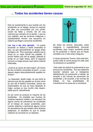 Tema para charla de seguridad de

5 minutos

Charla de seguridad N° 013

… Todos los accidentes tienen causas

Esto es exactamente lo que sucede con los
accidentes en el trabajo, porque la mayoría
de ellos son provocados por una combinación de fallas y errores. De ahí esa
creencia que siempre se ha tenido, y que es
una realidad, que las acciones inseguras o
subestándares forman una secuencia en
cadena que llegan a provocar accidentes.
Les voy a dar otro ejemplo. Yo puedo
encender un fósforo y tirarlo encendido al
piso, ya que generalmente se apaga antes
de llegar a él. Pero supongan ustedes que lo
arrojo en un lugar donde hay papeles. El
primer fósforo que tiré se apagó, además lo
arrojé en un lugar limpio, pero el segundo
provocó un fuego porque cayó sobre material
inflamable.

No todos los errores, descuidos, actos
inseguros o subestándares provocan
accidentes, pero ningún accidente jamás
se ha producido a menos que se hayan
cometido uno o más actos inseguros.

¿Cuál es la causa de este fuego? ¿El hecho
de tirar el fósforo encendido al piso?, ¿o que
alguien dejara descuidadamente papeles en
el piso?

Esta clase de actitud es justamente la que
provoca los accidentes. Por eso debemos
recordar siempre que sí trabajamos
debidamente con precaución e interés, de
acuerdo a las normas de prevención de
accidentes y de acuerdo a las normas de
trabajo,
no
hay
posibilidades
de
convertirse en la causa de un accidente.

La respuesta, desde luego, es que tanto la
persona que tiró los papeles en el piso como
yo que tiré el fósforo encendido, somos los
responsables de que se haya desatado el
fuego, aunque yo soy mucho más responsable que él, naturalmente.
Es así como se produce la mayoría de los
accidentes. Es probable que muchos de
nosotros hayamos violado o se desviaron de
alguna norma de prevención de accidentes
en el trabajo sin causar accidentes, pero
cuando violamos o ignoramos alguna norma
sin percatarnos de que existen otros factores
peligrosos, el resultado es que la simple
violación se convierte en un desastre.

A veces pensamos "bueno, todo está bien,
puedo violar la norma porque en este caso
no producirá un accidente".

 
