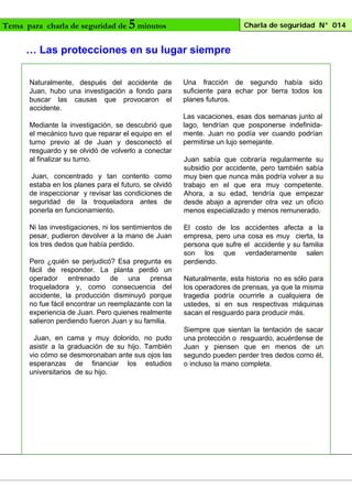 Tema para charla de seguridad de

5 minutos

Charla de seguridad N° 014

… Las protecciones en su lugar siempre
Naturalmente, después del accidente de
Juan, hubo una investigación a fondo para
buscar las causas que provocaron el
accidente.
Mediante la investigación, se descubrió que
el mecánico tuvo que reparar el equipo en el
turno previo al de Juan y desconectó el
resguardo y se olvidó de volverlo a conectar
al finalizar su turno.
Juan, concentrado y tan contento como
estaba en los planes para el futuro, se olvidó
de inspeccionar y revisar las condiciones de
seguridad de la troqueladora antes de
ponerla en funcionamiento.
Ni las investigaciones, ni los sentimientos de
pesar, pudieron devolver a la mano de Juan
los tres dedos que había perdido.
Pero ¿quién se perjudicó? Esa pregunta es
fácil de responder. La planta perdió un
operador entrenado de una prensa
troqueladora y, como consecuencia del
accidente, la producción disminuyó porque
no fue fácil encontrar un reemplazante con la
experiencia de Juan. Pero quienes realmente
salieron perdiendo fueron Juan y su familia.
Juan, en cama y muy dolorido, no pudo
asistir a la graduación de su hijo. También
vio cómo se desmoronaban ante sus ojos las
esperanzas de financiar los estudios
universitarios de su hijo.

Una fracción de segundo había sido
suficiente para echar por tierra todos los
planes futuros.
Las vacaciones, esas dos semanas junto al
lago, tendrían que posponerse indefinidamente. Juan no podía ver cuando podrían
permitirse un lujo semejante.
Juan sabía que cobraría regularmente su
subsidio por accidente, pero también sabía
muy bien que nunca más podría volver a su
trabajo en el que era muy competente.
Ahora, a su edad, tendría que empezar
desde abajo a aprender otra vez un oficio
menos especializado y menos remunerado.
El costo de los accidentes afecta a la
empresa, pero una cosa es muy cierta, la
persona que sufre el accidente y su familia
son los que verdaderamente salen
perdiendo.
Naturalmente, esta historia no es sólo para
los operadores de prensas, ya que la misma
tragedia podría ocurrirle a cualquiera de
ustedes, si en sus respectivas máquinas
sacan el resguardo para producir más.
Siempre que sientan la tentación de sacar
una protección o resguardo, acuérdense de
Juan y piensen que en menos de un
segundo pueden perder tres dedos como él,
o incluso la mano completa.

 