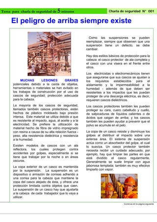 Tema para charla de seguridad de

5 minutos

Charla de seguridad N° 001

El peligro de arriba siempre existe
Como las suspensiones se pueden
reemplazar, siempre que observen que una
suspensión tiene un defecto, se debe
cambiar.
Hay dos estilos básicos de protección para la
cabeza: el casco protector de ala completa y
el casco con una visera en el frente entre
otros.

MUCHAS
LESIONES
GRAVES
potenciales debido a la caída de objetos,
herramientas o materiales se han evitado en
los trabajos de construcción por el uso de
cascos de seguridad; protección adecuada
para la cabeza.
La mayoría de los cascos de seguridad,
llamados también cascos protectores, están
hechos de plástico moldeado bajo presión
intensa. Este material se utiliza debido a que
es resistente al impacto, agua, al aceite y a la
electricidad. Se prefiere la utilización de
material hecho de fibra de vidrio impregnado
con resina a causa de su alta relación fuerza peso, alta resistencia dieléctrica y resistencia
a la humedad.
Existen modelos de cascos con un ala
reflectora, los cuales protegen contra
accidentes por golpes, especialmente si se
tiene que trabajar por la noche o en áreas
oscuras.
La copa exterior de un casco es mantenida
por la suspensión. La suspensión es un
dispositivo o armazón de correas adherido a
una correa para la cabeza que mantiene la
copa del casco alejado de ésta, y ofrece una
protección limitada contra objetos que caen.
La suspensión de un casco hay que ajustarla
a la cabeza de cada trabajador que lo vaya a
utilizar.

Los electricistas o electromecánicos tienen
que asegurarse que sus cascos se ajustan a
los
requisitos
establecidos
para
el
aislamiento y la impermeabilidad a la
humedad - además de que deben ser
resistentes a los impactos que les puedan
proteger de una descarga eléctrica, es decir,
requieren cascos dieléctricos.
Los cascos protectores también les pueden
proteger su cara, cuero cabelludo y cuello,
de salpicaduras de líquidos calientes o de
ácidos que caigan de arriba; y los cascos
también les pueden ayudar a prevenir que el
polvo se acumule en el pelo.
La copa de un casco resiste y disminuye los
golpes al distribuir el impacto sobre una
extensa área. El sistema de suspensión
actúa como un absorbedor del golpe, el cual
lo suaviza. Un casco protector también
necesita recibir un cuidado adecuado; por
ejemplo, hay que limpiar las partes en que
está dividido el casco regularmente.
Generalmente se suele limpiar con agua
jabonosa templada; también es muy efectivo
limpiarlo con vapor.

Continúa en la página siguiente

 