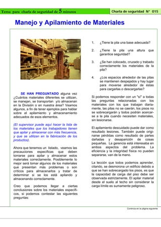 Tema para charla de seguridad de

5 minutos

Charla de seguridad N° 015

Manejo y Apilamiento de Materiales
1.
2.

Ahora que tenemos un listado, veamos las
precauciones específicas que deben
tomarse para apilar y almacenar estos
materiales correctamente. Posiblemente lo
mejor será tomar algunos de los materiales
que presentan más problemas o son
críticos para almacenarlos y tratar de
determinar si se los está apilando y
almacenando correctamente.
Creo que podemos llegar a ciertas
conclusiones sobre los materiales específicos, si podemos contestar las siguientes
preguntas:

¿Se han colocado, cruzado y trabado
correctamente los materiales de la
pila?

4.

(El supervisor puede aquí hacer la lista de
los materiales que los trabajadores tienen
que apilar y almacenar con más frecuencia,
y que se utilizan en la fabricación de los
productos).

¿Tiene la pila una
garantice seguridad?

3.

SE HAN PREGUNTADO alguna vez
¿Cuántos materiales diferentes se utilizan,
se manejan, se transportan y/o almacenan
en la División o en nuestra área? Veamos
algunos, a fin de tener ejemplos para hablar
sobre el apilamiento y almacenamiento
adecuados de esos elementos.

¿Tiene la pila una base adecuada?

¿Los espacios alrededor de las pilas
se mantienen despejados y hay lugar
para moverse alrededor de éstas
para cargarlas o descargarlas?

altura

que

Si podemos responder con un "sí" a todas
las preguntas relacionadas con los
materiales con los que trabajan diariamente, las pilas no se caerán, los pisos no
se sobrecargarán y todos podrán acercarse a la pila cuando necesiten materiales,
sin lesionarse.
El apilamiento descuidado puede dar como
resultado lesiones. También puede originarse pérdidas como resultado de partes
dañadas y desaparición de cosas
pequeñas. La gerencia está interesaba en
ambos aspectos del problema. La
eficiencia y la integridad física no pueden
separarse, van de la mano.
La lección que todos podemos aprender,
citando, se desmorona un edificio debido a
que se han sobrecargado los pisos, es que
la capacidad de carga del piso debe ser
observada estrictamente. El apilar material
desde el suelo al techo sin considerar la
carga límite es sumamente peligroso.

Continúa en la página siguiente

 