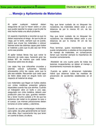 Tema para charla de seguridad de

5 minutos

Charla de seguridad N° 015

… Manejo y Apilamiento de Materiales

Al
apilar
cualquier
material
deben
asegurarse de que lo hacen sobre un piso
que puede soportar la carga y que la pila ha
sido hecha hasta una altura prudente.

Hay que tener cuidado de no bloquear los
rociadores; los materiales deben estar a una
distancia de por lo menos 45 cm. de los
rociadores.

Un aspecto importante a recordar es que no
deben exponerse al riesgo de que la pila se
caiga, por lo tanto, siempre que se pueda,
habrá que cruzar los materiales o colocar
listones entre las distintas capas para trabar
el material y para que la pila sea tan firme
como sea posible.

Hay que tener cuidado de no bloquear los
rociadores; los materiales deben estar a una
distancia de por lo menos 45 cm de los
rociadores.

Al apilar bolsas llenas hay que variar la
dirección de cada capa, haciendo girar las
bolsas 90º, de manera que cada bolsa
descanse sobre dos de abajo.
Las cajas hay que colocarlas cruzadas y
además
colocar
suficientes
listones
atravesados entre las capas, para que la
pila sea estable. Recuerden que cada capa
de listón debe estar en ángulo recto con
respecto al material de abajo.
Los materiales que llegan en bultos atados
con cintas metálicas presentan peligros
especiales cuando hay que abrirlos. Cuando
un trabajador abre un bulto o una caja,
asegurado con cinta metálica, deberá usar
protección para los ojos, guantes resistentes y tener mucho cuidado a fin de que los
extremos del metal no le golpeen la cara o
el cuerpo. Las mismas precauciones deben
tomarse al cortar cables, y alambres.
Cuando se usan montacargas motorizados
para apilar, las pilas generalmente se hacen
más altas. Aquí nuevamente hay que tener
en cuenta la base y la altura.

Para terminar, quiero recordarles que nada
puede remplazarlos a ustedes en los programas
de manejo de materiales, en consecuencia
tienen que recordar siempre la importancia de
levantar correctamente.
Alrededor de una cuarta parte de todas las
lesiones incapacitantes se deben al manejo y
levantamiento incorrecto de objetos.
Cuando se apilan o almacenan materiales
habrá que observar todas las medidas de
prevención de accidentes establecidas en el
área.

 