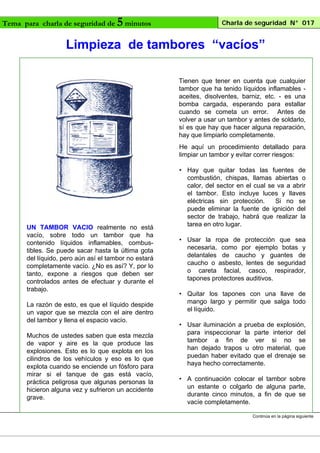 Tema para charla de seguridad de

5 minutos

Charla de seguridad N° 017

Limpieza de tambores “vacíos”
Tienen que tener en cuenta que cualquier
tambor que ha tenido líquidos inflamables aceites, disolventes, barniz, etc. - es una
bomba cargada, esperando para estallar
cuando se cometa un error. Antes de
volver a usar un tambor y antes de soldarlo,
sí es que hay que hacer alguna reparación,
hay que limpiarlo completamente.
He aquí un procedimiento detallado para
limpiar un tambor y evitar correr riesgos:

UN TAMBOR VACIO realmente no está
vacío, sobre todo un tambor que ha
contenido líquidos inflamables, combustibles. Se puede sacar hasta la última gota
del líquido, pero aún así el tambor no estará
completamente vacío. ¿No es así? Y, por lo
tanto, expone a riesgos que deben ser
controlados antes de efectuar y durante el
trabajo.
La razón de esto, es que el líquido despide
un vapor que se mezcla con el aire dentro
del tambor y llena el espacio vacío.
Muchos de ustedes saben que esta mezcla
de vapor y aire es la que produce las
explosiones. Esto es lo que explota en los
cilindros de los vehículos y eso es lo que
explota cuando se enciende un fósforo para
mirar si el tanque de gas está vacío,
práctica peligrosa que algunas personas la
hicieron alguna vez y sufrieron un accidente
grave.

• Hay que quitar todas las fuentes de
combustión, chispas, llamas abiertas o
calor, del sector en el cual se va a abrir
el tambor. Esto incluye luces y llaves
eléctricas sin protección.
Si no se
puede eliminar la fuente de ignición del
sector de trabajo, habrá que realizar la
tarea en otro lugar.
• Usar la ropa de protección que sea
necesaria, como por ejemplo botas y
delantales de caucho y guantes de
caucho o asbesto, lentes de seguridad
o careta facial, casco, respirador,
tapones protectores auditivos.
• Quitar los tapones con una llave de
mango largo y permitir que salga todo
el líquido.
• Usar iluminación a prueba de explosión,
para inspeccionar la parte interior del
tambor a fin de ver si no se
han dejado trapos u otro material, que
puedan haber evitado que el drenaje se
haya hecho correctamente.
• A continuación colocar el tambor sobre
un estante o colgarlo de alguna parte,
durante cinco minutos, a fin de que se
vacíe completamente.
Continúa en la página siguiente

 
