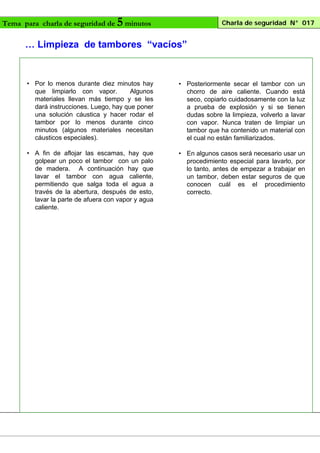 Tema para charla de seguridad de

5 minutos

Charla de seguridad N° 017

… Limpieza de tambores “vacíos”

• Por lo menos durante diez minutos hay
que limpiarlo con vapor.
Algunos
materiales llevan más tiempo y se les
dará instrucciones. Luego, hay que poner
una solución cáustica y hacer rodar el
tambor por lo menos durante cinco
minutos (algunos materiales necesitan
cáusticos especiales).

• Posteriormente secar el tambor con un
chorro de aire caliente. Cuando está
seco, copiarlo cuidadosamente con la luz
a prueba de explosión y si se tienen
dudas sobre la limpieza, volverlo a lavar
con vapor. Nunca traten de limpiar un
tambor que ha contenido un material con
el cual no están familiarizados.

• A fin de aflojar las escamas, hay que
golpear un poco el tambor con un palo
de madera. A continuación hay que
lavar el tambor con agua caliente,
permitiendo que salga toda el agua a
través de la abertura, después de esto,
lavar la parte de afuera con vapor y agua
caliente.

• En algunos casos será necesario usar un
procedimiento especial para lavarlo, por
lo tanto, antes de empezar a trabajar en
un tambor, deben estar seguros de que
conocen cuál es el procedimiento
correcto.

 
