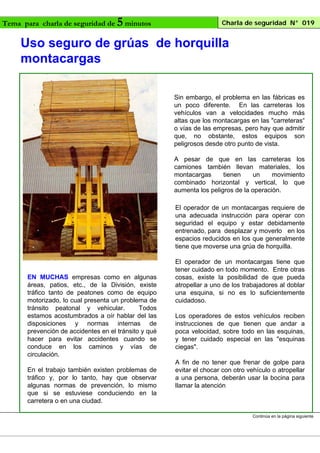 Tema para charla de seguridad de

5 minutos

Charla de seguridad N° 019

Uso seguro de grúas de horquilla
montacargas
Sin embargo, el problema en las fábricas es
un poco diferente. En las carreteras los
vehículos van a velocidades mucho más
altas que los montacargas en las "carreteras“
o vías de las empresas, pero hay que admitir
que, no obstante, estos equipos son
peligrosos desde otro punto de vista.
A pesar de que en las carreteras los
camiones también llevan materiales, los
montacargas
tienen
un
movimiento
combinado horizontal y vertical, lo que
aumenta los peligros de la operación.
El operador de un montacargas requiere de
una adecuada instrucción para operar con
seguridad el equipo y estar debidamente
entrenado, para desplazar y moverlo en los
espacios reducidos en los que generalmente
tiene que moverse una grúa de horquilla.

EN MUCHAS empresas como en algunas
áreas, patios, etc., de la División, existe
tráfico tanto de peatones como de equipo
motorizado, lo cual presenta un problema de
tránsito peatonal y vehicular.
Todos
estamos acostumbrados a oír hablar del las
disposiciones y normas internas de
prevención de accidentes en el tránsito y qué
hacer para evitar accidentes cuando se
conduce en los caminos y vías de
circulación.
En el trabajo también existen problemas de
tráfico y, por lo tanto, hay que observar
algunas normas de prevención, lo mismo
que si se estuviese conduciendo en la
carretera o en una ciudad.

El operador de un montacargas tiene que
tener cuidado en todo momento. Entre otras
cosas, existe la posibilidad de que pueda
atropellar a uno de los trabajadores al doblar
una esquina, si no es lo suficientemente
cuidadoso.
Los operadores de estos vehículos reciben
instrucciones de que tienen que andar a
poca velocidad, sobre todo en las esquinas,
y tener cuidado especial en las "esquinas
ciegas".
A fin de no tener que frenar de golpe para
evitar el chocar con otro vehículo o atropellar
a una persona, deberán usar la bocina para
llamar la atención

Continúa en la página siguiente

 