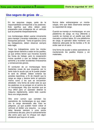 Tema para charla de seguridad de

5 minutos

Charla de seguridad N° 019

Uso seguro de grúas de …
En las esquinas ciegas, parte de la
responsabilidad corresponde a los peatones.
Esto significa que ellos deben estar
preparados para protegerse de un vehículo
que se presente inesperadamente.
Los montacargas deben usarse únicamente
para manejar y levantar materiales y no para
transportar personal. Tanto el operario como
los trabajadores, deben observar siempre
esta regla.
Tanto los trabajadores como los montacargas tienen derecho a estar en los pasillos,
ya que ambos tienen que moverse durante
las horas de trabajo; pero la cooperación
mutua ayudará a que se trabaje armoniosamente y se eviten accidentes innecesarios
y consecuencias graves.
El conductor de un montacargas tiene
bastantes cosas de que ocuparse, por lo
tanto toda la ayuda que se le puede prestar
le será de utilidad. Deben evitarse las
paradas repentinas, a fin de impedir que la
carga se caiga y lesione tanto al operador
mismo como a los que se encuentran
alrededor. Una forma de evitar esto es que
los peatones no se pongan en el camino de
un montacargas. Hay que recordar que es
muy difícil para un operador detener la
máquina rápidamente, sobre todo cuando
lleva una carga pesada.
Otro error común que cometen los
operadores de montacargas es que viajan
con la carga demasiado alta. Esto es
peligroso, ya que pueden hacer volcar al
vehículo al doblar una esquina. La carga
debe llevarse siempre a unos pocos
centímetros del piso, pero lo suficientemente
alta como para que no choque con algún
obstáculo que haya en el suelo.

Nunca debe sobrecargarse un montacargas, sino que debe observarse siempre
su capacidad de carga.
Cuando se maneja un montacargas en una
plataforma de carga, es muy diferente a
cuando se maneja en un pasillo que está
marcado a ambos lados. En una plataforma
de carga, el operador debe mantener una
distancia adecuada de los bordes a fin de
evitar caer en el vacío.
Una forma de ayudar a estos operadores es
manteniendo los pasillos limpios y sin
materiales.

 
