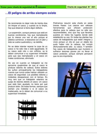 Tema para charla de seguridad de

5 minutos

Charla de seguridad N° 001

…El peligro de arriba siempre existe

Se recomienda no dejar más de treinta días
sin limpiar el casco; y cuando se lo limpia,
hay que observar si tiene algún defecto.
La suspensión, aunque parezca que está en
buenas condiciones, hay que reemplazarla
por lo menos una vez al año porque el
plástico comienza a resecarse con el calor y
éste se vuelve quebradizo y se debilita.
No se debe intentar reparar la copa de un
casco si ha sido rota o está agujereada. Si
su casco está roto o con orificios, se lo
deben comunicar a su supervisor inmediato
para que sea reemplazado y el casco en
malas condiciones, eliminado.
De vez en cuando un trabajador se me
aproxima quejándose de que el casco le
produce dolores de cabeza. Estos dolores
los sufren principalmente los trabajadores
nuevos que nunca antes habían utilizado un
casco de seguridad, Los posibles dolores y
molestias desaparecen con el tiempo. Es
muy raro que un trabajador veterano se
queje de dolores debido al casco. Un casco
que está bien ajustado no tiene por qué
producir dolor. De todas formas, siempre que
sientan una molestia o si el casco es
inadecuado, se lo deben de comunicar a su
supervisor inmediato.

Podríamos resumir esta charla en estas
breves frases: Los cascos son valiosas
herramientas
que
ofrecen
protección
efectiva para la cabeza que no sólo son
recomendables, sino que hay que llevarlos
puestos en todos los lugares donde esté
establecido su uso. En todas las plantas hay
casos de trabajadores que están íntegros y
vivos porque un día en que un objeto les
pudo haber roto la cabeza, les rompió
afortunadamente sólo su casco. Y también
hay casos de trabajadores que murieron o
sufrieron lesiones graves por no llevar el
casco protector, porque siempre pensaron
que no era importante.

 