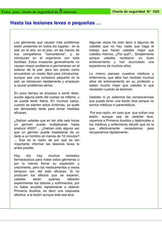 Tema para charla de seguridad de

5 minutos

Charla de seguridad N° 020

Hasta las lesiones leves o pequeñas …

Los gérmenes que causan más problemas
están presentes en todos los lugares - en la
piel, en el aire, en el piso, en las manos de
sus compañeros "samaritanos", y se
introducen en el organismo con toda
facilidad. Estos invasores generalmente no
causan mayor problema si permanecen en el
exterior de la piel, pero tan pronto como
encuentran un medio fácil para introducirse,
aunque sea una cortadura pequeña en la
piel, se introducen rápidamente y empiezan
a causar problemas serios.
En poco tiempo se empieza a sentir dolor,
quizás alguna parte del cuerpo se inflama, y
se puede tener fiebre. En muchos casos,
cuando se sienten estos síntomas, ya suele
ser demasiado tarde para tomar medidas
eficaces.
¿Sabían ustedes que en tan sólo seis horas
un germen puede multiplicarse hasta
producir 4000? ... ¿Habían oído alguna vez
que un germen puede trasladarse de un
dedo a un hombro en menos de 10 minutos?
... Esa es la razón de por qué es tan
importante informar las lesiones leves lo
antes posible.
Hoy
día
hay
muchos
remedios
farmacéuticos para matar estos gérmenes o
por lo menos frenar su expansión y
crecimiento, pero los medicamentos a veces
tampoco son del todo eficaces. Si no
producen los efectos que se esperan,
ustedes
serán
quienes
deberán
experimentar los dolores y sufrimientos, por
no haber acudido rápidamente a obtener
Primeros Auxilios, es decir una respuesta
efectiva a la lesión aunque ésta sea leve.

Algunas veces he oído decir a algunos de
ustedes que no hay nadie que haga el
trabajo que hacen ustedes mejor que
ustedes mismos. ¿Por qué?... Simplemente
porque ustedes recibieron un buen
entrenamiento y han acumulado una
experiencia de muchos años.
Lo mismo piensan nuestros médicos y
enfermeros, que ellos han recibido muchos
años de entrenamiento en su profesión y
saben mucho mejor que ustedes lo que
necesitan cuando se lesionan.
Ustedes ni yo sabemos las consecuencias
que puede tener una lesión leve porque no
somos médicos ni paramédicos.
Por esa razón, en caso que que sufran una
lesión, aunque sea de carácter leve,
vayamos a Primeros Auxilios y dejémosles a
los médicos y enfermeros decidir qué es lo
que efectivamente necesitamos para
recuperarnos rápidamente..

 