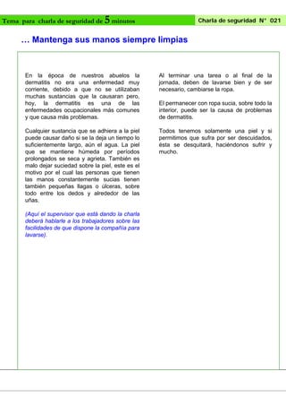 Tema para charla de seguridad de

5 minutos

Charla de seguridad N° 021

… Mantenga sus manos siempre limpias

En la época de nuestros abuelos la
dermatitis no era una enfermedad muy
corriente, debido a que no se utilizaban
muchas sustancias que la causaran pero,
hoy, la dermatitis es una de las
enfermedades ocupacionales más comunes
y que causa más problemas.

Al terminar una tarea o al final de la
jornada, deben de lavarse bien y de ser
necesario, cambiarse la ropa.

Cualquier sustancia que se adhiera a la piel
puede causar daño si se la deja un tiempo lo
suficientemente largo, aún el agua. La piel
que se mantiene húmeda por períodos
prolongados se seca y agrieta. También es
malo dejar suciedad sobre la piel, este es el
motivo por el cual las personas que tienen
las manos constantemente sucias tienen
también pequeñas llagas o úlceras, sobre
todo entre los dedos y alrededor de las
uñas.

Todos tenemos solamente una piel y si
permitimos que sufra por ser descuidados,
ésta se desquitará, haciéndonos sufrir y
mucho.

(Aquí el supervisor que está dando la charla
deberá hablarle a los trabajadores sobre las
facilidades de que dispone la compañía para
lavarse).

El permanecer con ropa sucia, sobre todo la
interior, puede ser la causa de problemas
de dermatitis.

 