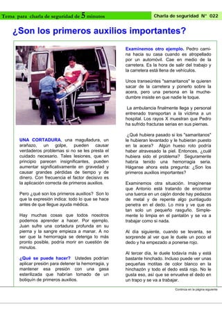 Tema para charla de seguridad de

5 minutos

Charla de seguridad N° 022

¿Son los primeros auxilios importantes?
Examinemos otro ejemplo. Pedro camina hacia su casa cuando es atropellado
por un automóvil. Cae en medio de la
carretera. Es la hora de salir del trabajo y
la carretera está llena de vehículos.
Unos transeúntes "samaritanos" le quieren
sacar de la carretera y ponerlo sobre la
acera, pero una persona en la muchedumbre insiste en que nadie le toque.
La ambulancia finalmente llega y personal
entrenado transportan a la víctima a un
hospital. Los rayos X muestran que Pedro
ha sufrido fracturas serias en sus piernas.

UNA CORTADURA, una magulladura, un
arañazo, un golpe, pueden causar
verdaderos problemas si no se les presta el
cuidado necesario. Tales lesiones, que en
principio parecen insignificantes, pueden
aumentar significativamente en gravedad y
causar grandes pérdidas de tiempo y de
dinero. Con frecuencia el factor decisivo es
la aplicación correcta de primeros auxilios.
Pero ¿qué son los primeros auxilios? Son lo
que la expresión indica: todo lo que se hace
antes de que llegue ayuda médica.
Hay muchas cosas que todos nosotros
podemos aprender a hacer. Por ejemplo,
Juan sufre una cortadura profunda en su
pierna y la sangre empieza a manar. A no
ser que la hemorragia se detenga lo más
pronto posible, podría morir en cuestión de
minutos.
¿Qué se puede hacer? Ustedes podrían
aplicar presión para detener la hemorragia, y
mantener esa presión con una gasa
esterilizada que habrían tomado de un
botiquín de primeros auxilios.

¿Qué hubiera pasado si los "samaritanos"
le hubieran levantado y le hubieran puesto
en la acera? Algún hueso roto podría
haber atravesado la piel. Entonces, ¿cuál
hubiera sido el problema? Seguramente
habría tenido una hemorragia seria.
Háganse ahora esta pregunta: ¿Son los
primeros auxilios importantes?
Examinemos otra situación. Imagínense
que Antonio está tratando de encontrar
una tuerca en un cajón donde hay pedazos
de metal y de repente algo puntiagudo
penetra en el dedo. Lo mira y ve que es
tan solo un pequeño rasguño. Simplemente lo limpia en el pantalón y se va a
trabajar como si nada.
Al día siguiente, cuando se levanta, se
sorprende al ver que le duele un poco el
dedo y ha empezado a ponerse rojo.
Al tercer día, le duele todavía más y está
bastante hinchado. Incluso puede ver unas
pequeñas motitas de color blanco en la
hinchazón y todo el dedo está rojo. No le
gusta eso, así que se envuelve el dedo en
un trapo y se va a trabajar.
Continúa en la página siguiente

 