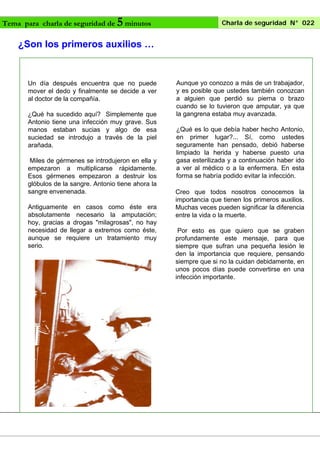 Tema para charla de seguridad de

5 minutos

Charla de seguridad N° 022

¿Son los primeros auxilios …

Un día después encuentra que no puede
mover el dedo y finalmente se decide a ver
al doctor de la compañía.
¿Qué ha sucedido aquí? Simplemente
Antonio tiene una infección muy grave.
manos estaban sucias y algo de
suciedad se introdujo a través de la
arañada.

que
Sus
esa
piel

Miles de gérmenes se introdujeron en ella y
empezaron a multiplicarse rápidamente.
Esos gérmenes empezaron a destruir los
glóbulos de la sangre. Antonio tiene ahora la
sangre envenenada.
Antiguamente en casos como éste era
absolutamente necesario la amputación;
hoy, gracias a drogas "milagrosas", no hay
necesidad de llegar a extremos como éste,
aunque se requiere un tratamiento muy
serio.

Aunque yo conozco a más de un trabajador,
y es posible que ustedes también conozcan
a alguien que perdió su pierna o brazo
cuando se lo tuvieron que amputar, ya que
la gangrena estaba muy avanzada.
¿Qué es lo que debía haber hecho Antonio,
en primer lugar?... Sí, como ustedes
seguramente han pensado, debió haberse
limpiado la herida y haberse puesto una
gasa esterilizada y a continuación haber ido
a ver al médico o a la enfermera. En esta
forma se habría podido evitar la infección.
Creo que todos nosotros conocemos la
importancia que tienen los primeros auxilios.
Muchas veces pueden significar la diferencia
entre la vida o la muerte.
Por esto es que quiero que se graben
profundamente este mensaje, para que
siempre que sufran una pequeña lesión le
den la importancia que requiere, pensando
siempre que si no la cuidan debidamente, en
unos pocos días puede convertirse en una
infección importante.

 