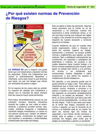 Tema para charla de seguridad de

5 minutos

Charla de seguridad N° 023

¿Por qué existen normas de Prevención
de Riesgos?
Esto se aplica a todas las personas. Algunas
veces pareciera que la mente se va de
vacaciones y, es entonces, cuando nos
exponemos a tener problemas serios, a no
ser que haya normas que indiquen las reglas
a seguir y nos orienten en la forma segura en
respecto de nuestra actuación y conducta
segura en el trabajo.

LA VERDAD ES que a ninguno nos gusta
tener que vivir observando y leyendo normas
de seguridad. Todos nos imaginamos que
somos lo suficientemente despiertos y
criteriosos, como para hacer lo que tenemos
que hacer, sin que nos tengan que indicar
por anticipado los pasos a seguir.
En la mayoría de los casos esto es verdad.
La mayoría de ustedes son cuidadosos y
actúan con la voluntad de hacer siempre
bien las cosas la mayor parte del tiempo.
Pero todos, lamentablemente porque es una
condición humana, tenemos momentos
durante los cuales se nos nubla el entendimiento, y podemos cometer errores, descuidos, prácticas inseguras o trabajamos
corriendo riesgos innecesarios y a veces no
nos damos cuenta que existen, en determinados lugares, condiciones de peligro que
nos exponen a accidentes o enfermedades
profesionales derivadas del trabajo.

Cuando hablamos de que en nuestra área
existe organización, orden y limpieza en
todos los recintos, lugares de trabajo,
operaciones y procesos, es porque existen
normas y reglamentos que regulan, es decir
ordenan, fijan y establecen precisamente las
condiciones, los requisitos y establecen los
estándares o criterios, de acuerdo a los
cuales debemos hacer nuestro trabajo y la
forma correcta establecida para hacerlo, para
lograr un trabajo bien hecho y a la primera,
sin
errores
y
sin
accidentes
que
comprometan nuestra integridad o salud
ocupacional, o que dañen los equipos e
instalaciones donde trabajamos.
Por ejemplo, a una persona puede que le
guste tomarse un trago o dos. Pero sabe por
experiencia que si toma más de dos o tres
cuando mucho, empieza a provocar a la
policía o insultar a sus mejores amigos y al
día siguiente se encuentra verdaderamente
enfermo y en estado de ebriedad. Por lo
tanto, la única protección que tiene para ello
es una norma preestablecida - no tomar más
de dos tragos. Todo lo que tiene que hacer
es al tomar dos tragos, acordarse de la
norma y seguirla, ya que el recuerdo de la
norma y el estándar está en su mente. Es
decir las normas fijan los límites de
seguridad y nos indican donde comienza o
donde está el peligro y como podemos
controlar los riesgos, para evitar que el
peligro se materialice y genere un accidente.
Continúa en la página siguiente

 