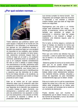 Tema para charla de seguridad de

5 minutos

Charla de seguridad N° 023

¿Por qué existen normas …
Las normas cumplen la misma función. Son
resguardos que protegen sobre las acciones
o conductas y nos orientan y ordenan
nuestro trabajo, para que éste se haga bien
hecho con seguridad.
Supongamos que una grúa o un montacargas está levantando una carga, y de
pronto, al acercarnos, vemos una letrero y
señales que advierten el peligro de
acercarnos o ubicarnos bajo las cargas
suspendidas y nos inducen y obligan a
mantener una distancia segura, para no
accidentarnos.
Todos sabemos que podemos operar cualquier equipo o máquina en el mundo sin una
protección o sin barandas y no lesionarnos,
por ejemplo en una plataforma elevada, y
también que podemos bajar por una escalera
sin barandas en los costados, pero también
sabemos que si la escalera no tiene barandas, estaremos corriendo riesgos fuera de
control al bajar y/o al subir y, en cualquier
momento, podríamos tener un accidente, ya
que si en cualquier instante cometiéramos
tan sólo un error o debido a nuestro trabajo
nos acercáramos a la orilla, podríamos sufrir
un grave accidente, por la falta de protección
normalizada existente, que incluso tiene un
color normalizado para que lo identifiquemos
y sepamos que las barandas de la plataforma de trabajo elevada y de escaleras, es
amarillo para indicarnos que existe un riesgo
presente al subir o bajar.
Este es el motivo por el cual siempre
debemos saber que la protección está bien
asegurada en la máquina, ya que si tenemos
que depender de la atención que prestamos
a nuestro trabajo en algún momento, nos
distraeremos y podemos sufrir una lesión,
pero las protecciones nos ayudarán a evitar
que nos acerquemos y nos colocan un límite;
si cruzamos la baranda o detrás de la
protección está el peligro latente.

Por lo tanto, la forma segura y correcta de
hacer el trabajo, es observar la norma que
dice: “Nunca se debe pasar por debajo de
una carga que se está levantando.
Manténgase a distancia”.
Para que una norma sea efectiva hay que
conocerla - y esto no quiere decir que alguna
vez la leamos o la escuchemos y luego la
olvidemos.
Debemos grabar la norma en la mente como
para que no se pueda olvidar cuando
estemos ocupados o preocupados.
El motivo por el cual todos los lugares de
trabajo deben estar debidamente señalizados mediante letreros, señales, etiquetas y
avisos de seguridad, es para recordarles
constantemente algo que no deben olvidar.
Esta es la razón por la cual los supervisores
repiten las cosas una y otra vez. Las normas
deben estar arraigadas en su mente, para
que no puedan ser borradas de la mente en
un momento de distracción.
Puedo decirles que son muchos los
trabajadores que le deben incluso su vida a
las normas de seguridad y nunca las olvidan
y las llevan en su mente.

 