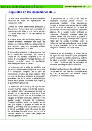 Tema para charla de seguridad de

5 minutos

Charla de seguridad N° 024

Seguridad en las Operaciones de …
La adecuada ventilación es absolutamente
necesaria en todas las operaciones de
soldadura y corte.
Muchas de estas operaciones producen y
desprenden humos, que son peligrosos en
concentraciones altas, y una buena ventilación es el mejor método para protegerse de
este peligro.
Si el lugar es un recinto cerrado, no hay que
colocar biombos alrededor del lugar de
trabajo, que impidan la buena circulación del
aire. Algunas veces es necesario instalar
equipos de ventilación forzada.
Si tienen alguna duda sobre lo adecuada que
es la ventilación, consulten. No vayan a
soldar en un espacio pequeño o en un
tanque o en cualquier otro lugar cerrado, sin
primero consultar sobre la ventilación
adecuada para hacer el trabajo.
La protección de la vista es también una
necesidad en todos los trabajos de soldadura
y la protección completa de la cara es
necesaria en muchos de estos trabajos. Una
vez que se les haya indicado la protección
que deben usar en el trabajo, úsenla siempre
ya que es lo que se considera más seguro y
lo que más los protegerá.
La protección de la cara y los ojos es necesaria muchas veces cuando los soldadores realizan otras operaciones durante el
trabajo que no son las de soldar en sí. Este
es el motivo por el cual los soldadores con
equipos eléctricos necesitan, además de la
careta regular, anteojos de protección.
Cualquier soldador sabe que muchas veces
hay que limpiar y golpear el metal en el
trabajo y mientras esto se puede hacer con
la careta levantada existe el peligro de que
las partículas de metal entren en los ojos y
también reciba las radiaciones peligrosas
emitidas por otros arcos.

La protección de la cara y los ojos es
necesaria muchas veces cuando los
soldadores realizan otras operaciones
durante el trabajo que no son las de soldar
en sí. Este es el motivo por el cual los
soldadores con equipos eléctricos necesitan,
además de la careta regular, anteojos de
protección. Cualquier soldador sabe que
muchas veces hay que limpiar y golpear el
metal en el trabajo y mientras esto se puede
hacer con la careta levantada existe el
peligro de que las partículas de metal entren
en los ojos y también reciba las radiaciones
peligrosas emitidas por otros arcos.
Básicamente, sin embargo, la protección de
los ojos ha sido diseñada para protegerlos
contra chispas que saltan, escoria, y material
derretido o fundido y contra las quemaduras
por calor, causadas por la radiación no
ionizante emitida por equipo de soldar.
Si observan las normas de protección para la
cara y para los ojos, que les proporcionamos
aquí en la empresa, no tendrán ningún
problema, ni sufrirán lesiones.

 