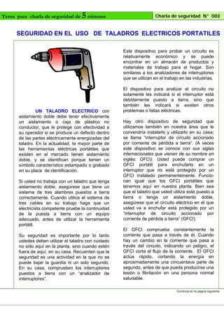 Tema para charla de seguridad de

5 minutos

Charla de seguridad N° 002

SEGURIDAD EN EL USO DE TALADROS ELECTRICOS PORTATILES
Este dispositivo para probar un circuito es
relativamente económico y se puede
encontrar en un almacén de productos y
materiales de trabajo para el hogar. Son
similares a los analizadores de interruptores
que se utilizan en el trabajo en las industrias.

UN TALADRO ELECTRICO con
aislamiento doble debe tener efectivamente
un aislamiento o caja de plástico no
conductor, que le protege con efectividad a
su operador si se produce un defecto dentro
de las partes eléctricamente energizadas del
taladro. En la actualidad, la mayor parte de
las herramientas eléctricas portátiles que
existen en el mercado tienen aislamiento
doble, y se identifican porque tienen un
símbolo característico estampado o grabado
en su placa de identificación.
Si usted no trabaja con un taladro que tenga
aislamiento doble, asegúrese que tiene un
sistema de tres alambres puestos a tierra
correctamente. Cuando utilice el sistema de
tres cables en su trabajo haga que un
electricista competente pruebe la continuidad
de la puesta a tierra con un equipo
adecuado, antes de utilizar la herramienta
portátil.
Su seguridad es importante por lo tanto
ustedes deben utilizar el taladro con cuidado
no sólo aquí en la planta, sino cuando estén
fuera de aquí, en su casa. Recuerden que la
seguridad es una actividad en la que no se
puede bajar la guardia ni un solo segundo.
En su casa, comprueben los interruptores
puestos a tierra con un “analizador de
interruptores”.

El dispositivo para analizar el circuito no
solamente les indicará si el interruptor está
debidamente puesto a tierra, sino que
también les indicará si existen otros
problemas o fallas eléctricas.
Hay otro dispositivo de seguridad que
utilizamos también en nuestra área que le
convendría instalarlo y utilizarlo en su casa;
se llama “interruptor de circuito accionado
por corriente de pérdida a tierra”. (A veces
este dispositivo se conoce con sus siglas
internacionales que vienen de su nombre en
inglés: GFCI). Usted puede comprar un
GFCI portátil para enchufarlo en un
interruptor que no está protegido por un
GFCI instalado permanentemente. Funcionan igual que los GFCI portátiles que
tenemos aquí en nuestra planta. Bien sea
que el taladro que usted utiliza esté puesto a
tierra o tenga un aislamiento doble,
asegúrese que el circuito eléctrico en el que
usted va a enchufar está protegido por un
“interruptor de circuito accionado por
corriente de pérdida a tierra” (GFCI).
El GFCI comprueba constantemente la
corriente que pasa a través de él. Cuando
hay un cambio en la corriente que pasa a
través del circuito, indicando un peligro, el
GFCI corta el flujo de la corriente. El GFCI
actúa rápido, cortando la energía en
aproximadamente una cincuentava parte de
segundo, antes de que pueda producirse una
lesión o fibrilación en una persona normal
saludable.
Continúa en la página siguiente

 