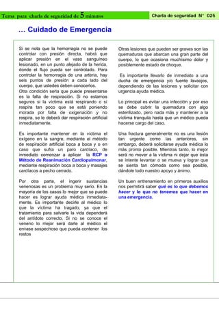 Tema para charla de seguridad de

5 minutos

Charla de seguridad N° 025

… Cuidado de Emergencia
Si se nota que la hemorragia no se puede
controlar con presión directa, habrá que
aplicar presión en el vaso sanguíneo
lesionado, en un punto alejado de la herida,
donde el flujo pueda ser controlado. Para
controlar la hemorragia de una arteria, hay
seis puntos de presión a cada lado del
cuerpo, que ustedes deben conocerlos.
Otra condición seria que puede presentarse
es la falta de respiración. Si no estamos
seguros si la víctima está respirando o sí
respira tan poco que se está poniendo
morada por falta de oxigenación y no
respira, se le deberá dar respiración artificial
inmediatamente.

Otras lesiones que pueden ser graves son las
quemaduras que abarcan una gran parte del
cuerpo, lo que ocasiona muchísimo dolor y
posiblemente estado de choque.

Es importante mantener en la víctima el
oxígeno en la sangre, mediante el método
de respiración artificial boca a boca y o en
caso que sufra un paro cardíaco, de
inmediato comenzar a aplicar la RCP o
Método de Reanimación Cardiopulmonar,
mediante respiración boca a boca y masajes
cardíacos a pecho cerrado.

Una fractura generalmente no es una lesión
tan urgente como las anteriores, sin
embargo, deberá solicitarse ayuda médica lo
más pronto posible. Mientras tanto, lo mejor
será no mover a la víctima ni dejar que ésta
se intente levantar o se mueva y lograr que
se sienta tan cómoda como sea posible,
dándole todo nuestro apoyo y ánimo.

Por otra parte, el ingerir sustancias
venenosas es un problema muy serio. En la
mayoría de los casos lo mejor que se puede
hacer es lograr ayuda médica inmediatamente. Es importante decirle al médico lo
que la víctima ha tragado, ya que el
tratamiento para salvarle la vida dependerá
del antídoto correcto. Si no se conoce el
veneno lo mejor será darle al médico el
envase sospechoso que pueda contener los
restos

Un buen entrenamiento en primeros auxilios
nos permitirá saber qué es lo que debemos
hacer y lo que no tenemos que hacer en
una emergencia.

Es importante llevarlo de inmediato a una
ducha de emergencia y/o fuente lavaojos,
dependiendo de las lesiones y solicitar con
urgencia ayuda médica.
Lo principal es evitar una infección y por eso
se debe cubrir la quemadura con algo
esterilizado, pero nada más y mantener a la
víctima tranquila hasta que un médico pueda
hacerse cargo del caso.

 