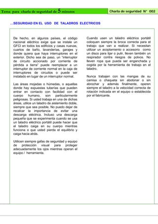 Tema para charla de seguridad de

5 minutos

Charla de seguridad N° 002

…SEGURIDAD EN EL USO DE TALADROS ELECTRICOS

De hecho, en algunos países, el código
nacional eléctrico exige que se instale un
GFCI en todos los edificios y casas nuevas,
cuartos de baño, lavanderías, garajes y
donde quiera que haya interruptores en el
exterior. Dicho sea de paso, un “interruptor
de circuito accionado por corriente de
pérdida a tierra” puede reemplazar a un
interruptor de corriente normal en la caja de
interruptores de circuitos o puede ser
instalado en lugar de un interruptor normal.
Las áreas mojadas o húmedas, o aquellas
donde hay expuestas tuberías que pueden
entrar en contacto con facilidad con el
cuerpo
humano,
son
particularmente
peligrosas. Si usted trabaja en una de dichas
áreas, utilice un taladro de aislamiento doble,
siempre que sea posible. No puedo dejar de
recalcar la importancia de evitar una
descarga eléctrica. Incluso una descarga
pequeña que se experimenta cuando se usa
un taladro eléctrico portátil puede hacer que
el taladro caiga en su cuerpo mientras
funciona o que usted pierda el equilibrio y
caiga hacia atrás.
Utilicen siempre gafas de seguridad y equipo
de
protección
visual
para
proteger
adecuadamente los ojos mientras operan el
equipo / herramienta.

Cuando usen un taladro eléctrico portátil
coloquen siempre la broca correcta para el
trabajo que van a realizar. Si necesitan
utilizar un acoplamiento o accesorio como
un disco para lijar o pulir, lleven también un
respirador contra riesgos de polvos. No
lleven ropa que pueda ser enganchada y
cogida por la herramienta de trabajo en el
taladro.
Nunca trabajen con las mangas de su
camisa o chaqueta sin abotonar o sin
abrochar y además finalmente, operen
siempre el taladro a la velocidad correcta de
rotación indicada en el equipo o establecida
por el fabricante.

 