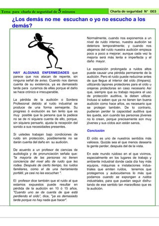Tema para charla de seguridad de

5 minutos

Charla de seguridad N° 003

¿Los demás no me escuchan o yo no escucho a los
demás?
Normalmente, cuando nos exponemos a un
nivel de ruido intenso, nuestra audición se
deteriora temporalmente; y cuando nos
alejamos del ruido nuestra audición empieza
poco a poco a mejorar; aunque cada vez la
mejoría será más lenta e imperfecta y el
daño mayor.

HAY ALGUNAS ENFERMEDADES que
parece que nos atacan de repente, sin
ninguna señal de aviso. Cuando nos damos
cuenta de su existencia, ya es demasiado
tarde para curarnos de ellas porque el daño
se hace crónico e irrecuperable.
La pérdida de la audición o Sordera
Profesional debido al ruido industrial se
produce de una forma semejante. Su
progreso ó evolución es tan lento que es
muy posible que la persona que la padece
no se de ni siquiera cuenta de ello, porque,
sin siquiera pensarlo, ajusta la recepción del
sonido a sus necesidades presentes.

La exposición prolongada a ruidos altos
puede causar una pérdida permanente de la
audición. Pero el ruido puede reducirse antes
de que llegue al interior del oído (tímpano),
utilizando tapones protectores para el oído u
orejeras protectoras en caso necesario Así
que, siempre que su trabajo requiera el uso
de protección auditiva, la deben utilizar.
Incluso si saben que ya no tienen tan buena
audición como hace años, es necesario que
se protejan también. De lo contrario,
pudieran perder la capacidad auditiva que
les queda, aún cuando las personas jóvenes
no lo crean, porque precisamente son muy
jóvenes y sus oídos aún están sanos.
Conclusión

Si ustedes trabajan bajo condiciones de
ruido sin protección, posiblemente no se
darán cuenta del daño en su audición.
De acuerdo a un profesor de ciencias de
audiología y de pronunciación señala que:
"la mayoría de las personas no tienen
conciencia del nivel alto de ruido que les
rodea. Después de cierto tiempo, los ruidos
familiares, como el de una herramienta
portátil, ya casi no las escuchan ".
El profesor dice también que el ruido al que
estamos expuestos puede resultar en
pérdida de la audición en 10 ó 15 años.
"Cuando uno se da cuenta de que está
perdiendo el oído”, dice, "ya es demasiado
tarde porque no hay nada que hacer".

El oído es uno de nuestros sentidos más
valiosos. Quizás sea el que menos desearía
la gente perder, después del de la vista.
En este mundo ruidoso en el que vivimos,
especialmente en los lugares de trabajo y
ambiente industrial donde cada día hay más
equipos, máquinas e instalaciones industriales que emiten ruidos, tenemos que
protegernos y autocuidarnos lo más que
podamos cuando se expongan a ruidos
industriales, para que puedan seguir disfrutando de ese sentido tan maravilloso que es
la audición.

 