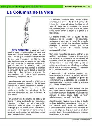 Tema para charla de seguridad de

5 minutos

Charla de seguridad N° 004

La Columna de la Vida
La columna vertebral tiene cuatro curvas
naturales, que proveen flexibilidad. En la parte
inferior hay cinco vértebras fundidas en el
sacro. El sacro está conectado a dos huesos
ilíacos de la pelvis. Es aquí donde las juntas
sacro ilíacas juntan la espina a la pelvis y a
las piernas.

¿ESTA DISPUESTO a pagar el precio
que los seres humanos debemos pagar por
tener una espina dorsal y andar en dos
pies?... Ya sé que ustedes han recibido más
de una vez instrucción en técnicas de
levantamiento, pero considerando que cada
día hay cientos de personas en este mundo
que se lesionan la espalda, creo que
deberíamos dedicar más tiempo a entender
la formación de la espina dorsal (o columna
vertebral) y las técnicas correctas de
levantamiento de objetos para prevenir
dolencias y afecciones futuras.
La espina dorsal está formada por 26 huesos
separados llamados vértebras. En la parte
superior de la espina descansa la cabeza, y
en la parte inferior, la pelvis. Para
mantenerse rígida, las vértebras de la
columna dependen de los músculos y
ligamentos.
Para permitir que la columna se doble y se
tuerza y para protegerla de sacudidas,
choques y golpes, las vértebras están
separadas unas de otras por piezas de
cartílago que se llaman discos vertebrales,
los cuales si no operan en condiciones o
acciones inadecuadas, se deterioran antes
de su envejecimiento normal.

La espina dorsal, con la ayuda de los
músculos de la espalda y el estómago,
sostienen el peso de la mitad de la parte
superior del cuerpo. Las vértebras también
protegen la médula espinal, que es el
elemento principal del sistema central
nervioso del cuerpo.
Son estos músculos los que se estiran si se
realizan movimientos bruscos o levantamientos incorrectos. La tensión de espalda es el
tipo más común de lesión por levantamiento.
A medida que los músculos de la espalda se
estiran, permiten que las vértebras se salgan
de su sitio o aprieten un nervio. El resultado
es un dolor de espalda o en la pierna.
Obviamente, como ustedes pueden ver,
nuestra espalda no está hecha para levantar
objetos pesados. Se necesita un poco de
entrenamiento y la aplicación de técnicas de
seguridad para prevenir tensiones y lesiones
y/o dolores en la espalda.
Antes de levantar un objeto pesado, hay que
estudiarlo, medirlo, evaluarlo. Hay que decidir
si pueden levantarlo mediante esfuerzo físico
manual. Si existe alguna duda, es mejor
solicitar ayuda o un medio mecánico.
A continuación, hay que mirar al área a donde
se llevará el objeto. Asegúrense que el piso y
los pasillos están libres de obstáculos.
Cualquier resbalón debido a una mancha de
aceite en el piso o tropezón pudiera producir
un gran dolor e incomodidad durante muchos
días debido al esfuerzo.
Continúa en la página siguiente

 