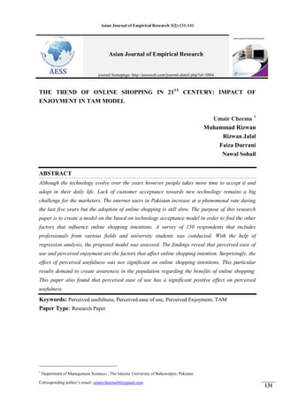 Asian Journal of Empirical Research 3(2):131-141
131
THE TREND OF ONLINE SHOPPING IN 21ST
CENTURY: IMPACT OF
ENJOYMENT IN TAM MODEL
Umair Cheema 1
Muhammad Rizwan
Rizwan Jalal
Faiza Durrani
Nawal Sohail
ABSTRACT
Although the technology evolve over the years however people takes more time to accept it and
adopt in their daily life. Lack of customer acceptance towards new technology remains a big
challenge for the marketers. The internet users in Pakistan increase at a phenomenal rate during
the last five years but the adoption of online shopping is still slow. The purpose of this research
paper is to create a model on the based on technology acceptance model in order to find the other
factors that influence online shopping intentions. A survey of 150 respondents that includes
professionals from various fields and university students was conducted. With the help of
regression analysis, the proposed model was assessed. The findings reveal that perceived ease of
use and perceived enjoyment are the factors that affect online shopping intention. Surprisingly, the
effect of perceived usefulness was not significant on online shopping intentions. This particular
results demand to create awareness in the population regarding the benefits of online shopping.
This paper also found that perceived ease of use has a significant positive effect on perceived
usefulness.
Keywords: Perceived usefulness, Perceived ease of use, Perceived Enjoyment, TAM
Paper Type: Research Paper
1
Department of Management Sciences , The Islamia University of Bahawalpur, Pakistan
Corresponding author’s email: umaircheema44@gmail.com
Asian Journal of Empirical Research
journal homepage: http://aessweb.com/journal-detail.php?id=5004
 