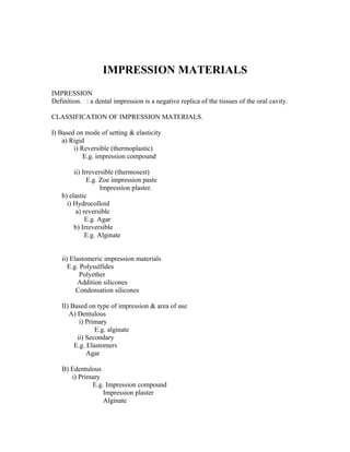 IMPRESSION MATERIALS
IMPRESSION
Definition. : a dental impression is a negative replica of the tissues of the oral cavity.

CLASSIFICATION OF IMPRESSION MATERIALS.

I) Based on mode of setting & elasticity
    a) Rigid
        i) Reversible (thermoplastic)
            E.g. impression compound

        ii) Irreversible (thermosest)
              E.g. Zoe impression paste
                   Impression plaster.
   b) elastic
     i) Hydrocolloid
         a) reversible
             E.g. Agar
        b) Irreversible
             E.g. Alginate


   ii) Elastomeric impression materials
      E.g. Polysulfides
           Polyether
          Addition silicones
         Condensation silicones

   II) Based on type of impression & area of use
      A) Dentulous
          i) Primary
                E.g. alginate
         ii) Secondary
        E.g. Elastomers
             Agar

   B) Edentulous
      i) Primary
             E.g. Impression compound
                 Impression plaster
                 Alginate
 