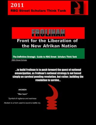 2011
       RBG Street Scholars Think Tank




         RBG Street Scholar




            …to build Frolinan is to push forward the quest of national
            emancipation, as Frolinan's national strategy is not based
          simply on survival pending revolution, but rather, building the
                              revolution to survive…


                 AKOBEN

                "War horn"

     Symbol of vigilance and wariness

Akoben is a horn used to sound a battle cry.
 