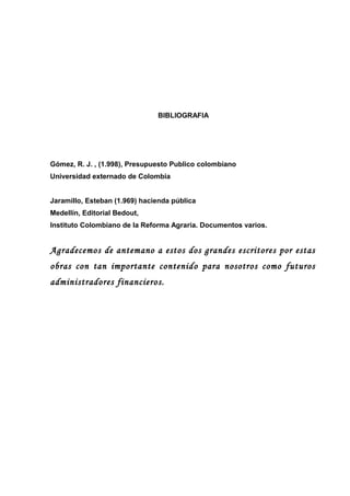 BIBLIOGRAFIA
Gómez, R. J. , (1.998), Presupuesto Publico colombiano
Universidad externado de Colombia
Jaramillo, Esteban (...