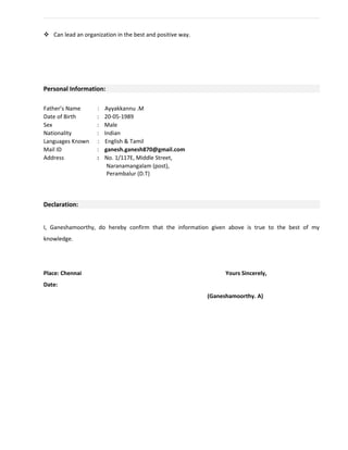  Can lead an organization in the best and positive way.
Personal Information:
Father’s Name : Ayyakkannu .M
Date of Birth : 20-05-1989
Sex : Male
Nationality : Indian
Languages Known : English & Tamil
Mail ID : ganesh.ganesh870@gmail.com
Address : No. 1/117E, Middle Street,
Naranamangalam (post),
Perambalur (D.T)
Declaration:
I, Ganeshamoorthy, do hereby confirm that the information given above is true to the best of my
knowledge.
Place: Chennai Yours Sincerely,
Date:
(Ganeshamoorthy. A)
 