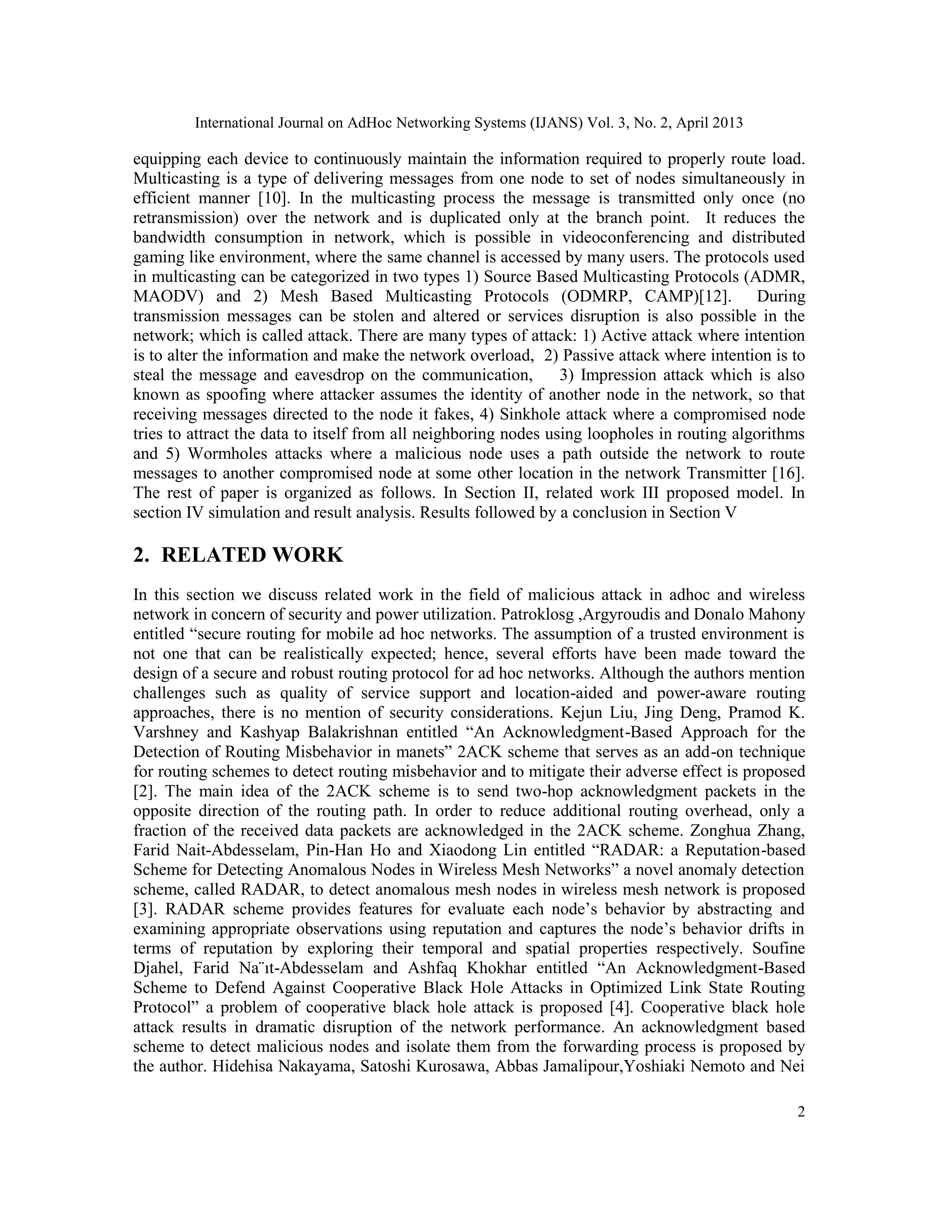 International Journal on AdHoc Networking Systems (IJANS) Vol. 3, No. 2, April 2013 2 equipping each device to continuously maintain the information required to properly route load. Multicasting is a type of delivering messages from one node to set of nodes simultaneously in efficient manner [10]. In the multicasting process the message is transmitted only once (no retransmission) over the network and is duplicated only at the branch point. It reduces the bandwidth consumption in network, which is possible in videoconferencing and distributed gaming like environment, where the same channel is accessed by many users. The protocols used in multicasting can be categorized in two types 1) Source Based Multicasting Protocols (ADMR, MAODV) and 2) Mesh Based Multicasting Protocols (ODMRP, CAMP)[12]. During transmission messages can be stolen and altered or services disruption is also possible in the network; which is called attack. There are many types of attack: 1) Active attack where intention is to alter the information and make the network overload, 2) Passive attack where intention is to steal the message and eavesdrop on the communication, 3) Impression attack which is also known as spoofing where attacker assumes the identity of another node in the network, so that receiving messages directed to the node it fakes, 4) Sinkhole attack where a compromised node tries to attract the data to itself from all neighboring nodes using loopholes in routing algorithms and 5) Wormholes attacks where a malicious node uses a path outside the network to route messages to another compromised node at some other location in the network Transmitter [16]. The rest of paper is organized as follows. In Section II, related work III proposed model. In section IV simulation and result analysis. Results followed by a conclusion in Section V 2. RELATED WORK In this section we discuss related work in the field of malicious attack in adhoc and wireless network in concern of security and power utilization. Patroklosg ,Argyroudis and Donalo Mahony entitled “secure routing for mobile ad hoc networks. The assumption of a trusted environment is not one that can be realistically expected; hence, several efforts have been made toward the design of a secure and robust routing protocol for ad hoc networks. Although the authors mention challenges such as quality of service support and location-aided and power-aware routing approaches, there is no mention of security considerations. Kejun Liu, Jing Deng, Pramod K. Varshney and Kashyap Balakrishnan entitled “An Acknowledgment-Based Approach for the Detection of Routing Misbehavior in manets” 2ACK scheme that serves as an add-on technique for routing schemes to detect routing misbehavior and to mitigate their adverse effect is proposed [2]. The main idea of the 2ACK scheme is to send two-hop acknowledgment packets in the opposite direction of the routing path. In order to reduce additional routing overhead, only a fraction of the received data packets are acknowledged in the 2ACK scheme. Zonghua Zhang, Farid Nait-Abdesselam, Pin-Han Ho and Xiaodong Lin entitled “RADAR: a Reputation-based Scheme for Detecting Anomalous Nodes in Wireless Mesh Networks” a novel anomaly detection scheme, called RADAR, to detect anomalous mesh nodes in wireless mesh network is proposed [3]. RADAR scheme provides features for evaluate each node’s behavior by abstracting and examining appropriate observations using reputation and captures the node’s behavior drifts in terms of reputation by exploring their temporal and spatial properties respectively. Soufine Djahel, Farid Na¨ıt-Abdesselam and Ashfaq Khokhar entitled “An Acknowledgment-Based Scheme to Defend Against Cooperative Black Hole Attacks in Optimized Link State Routing Protocol” a problem of cooperative black hole attack is proposed [4]. Cooperative black hole attack results in dramatic disruption of the network performance. An acknowledgment based scheme to detect malicious nodes and isolate them from the forwarding process is proposed by the author. Hidehisa Nakayama, Satoshi Kurosawa, Abbas Jamalipour,Yoshiaki Nemoto and Nei 