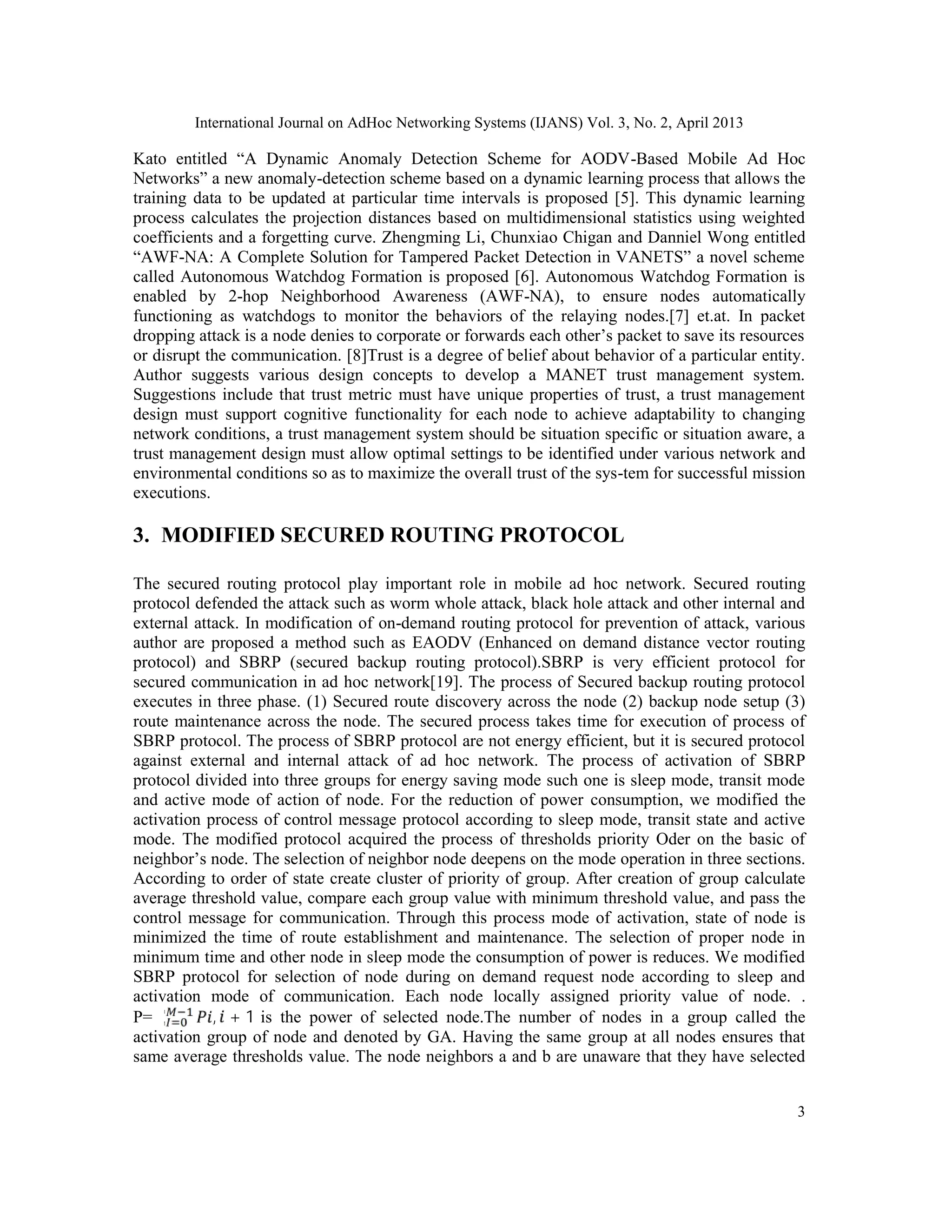 International Journal on AdHoc Networking Systems (IJANS) Vol. 3, No. 2, April 2013 3 Kato entitled “A Dynamic Anomaly Detection Scheme for AODV-Based Mobile Ad Hoc Networks” a new anomaly-detection scheme based on a dynamic learning process that allows the training data to be updated at particular time intervals is proposed [5]. This dynamic learning process calculates the projection distances based on multidimensional statistics using weighted coefficients and a forgetting curve. Zhengming Li, Chunxiao Chigan and Danniel Wong entitled “AWF-NA: A Complete Solution for Tampered Packet Detection in VANETS” a novel scheme called Autonomous Watchdog Formation is proposed [6]. Autonomous Watchdog Formation is enabled by 2-hop Neighborhood Awareness (AWF-NA), to ensure nodes automatically functioning as watchdogs to monitor the behaviors of the relaying nodes.[7] et.at. In packet dropping attack is a node denies to corporate or forwards each other’s packet to save its resources or disrupt the communication. [8]Trust is a degree of belief about behavior of a particular entity. Author suggests various design concepts to develop a MANET trust management system. Suggestions include that trust metric must have unique properties of trust, a trust management design must support cognitive functionality for each node to achieve adaptability to changing network conditions, a trust management system should be situation specific or situation aware, a trust management design must allow optimal settings to be identified under various network and environmental conditions so as to maximize the overall trust of the sys-tem for successful mission executions. 3. MODIFIED SECURED ROUTING PROTOCOL The secured routing protocol play important role in mobile ad hoc network. Secured routing protocol defended the attack such as worm whole attack, black hole attack and other internal and external attack. In modification of on-demand routing protocol for prevention of attack, various author are proposed a method such as EAODV (Enhanced on demand distance vector routing protocol) and SBRP (secured backup routing protocol).SBRP is very efficient protocol for secured communication in ad hoc network[19]. The process of Secured backup routing protocol executes in three phase. (1) Secured route discovery across the node (2) backup node setup (3) route maintenance across the node. The secured process takes time for execution of process of SBRP protocol. The process of SBRP protocol are not energy efficient, but it is secured protocol against external and internal attack of ad hoc network. The process of activation of SBRP protocol divided into three groups for energy saving mode such one is sleep mode, transit mode and active mode of action of node. For the reduction of power consumption, we modified the activation process of control message protocol according to sleep mode, transit state and active mode. The modified protocol acquired the process of thresholds priority Oder on the basic of neighbor’s node. The selection of neighbor node deepens on the mode operation in three sections. According to order of state create cluster of priority of group. After creation of group calculate average threshold value, compare each group value with minimum threshold value, and pass the control message for communication. Through this process mode of activation, state of node is minimized the time of route establishment and maintenance. The selection of proper node in minimum time and other node in sleep mode the consumption of power is reduces. We modified SBRP protocol for selection of node during on demand request node according to sleep and activation mode of communication. Each node locally assigned priority value of node. . P=∑ , + 1 is the power of selected node.The number of nodes in a group called the activation group of node and denoted by GA. Having the same group at all nodes ensures that same average thresholds value. The node neighbors a and b are unaware that they have selected 