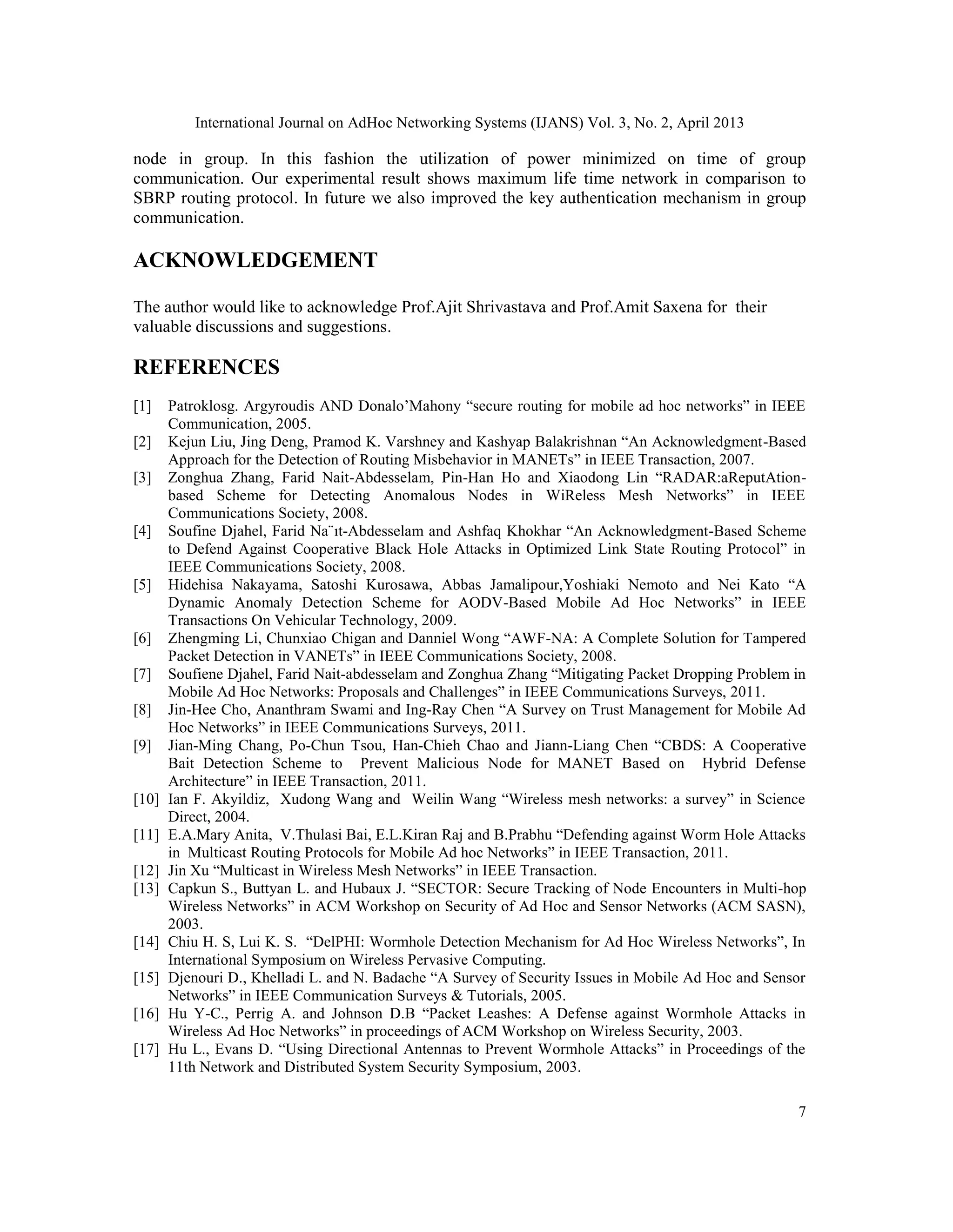International Journal on AdHoc Networking Systems (IJANS) Vol. 3, No. 2, April 2013 7 node in group. In this fashion the utilization of power minimized on time of group communication. Our experimental result shows maximum life time network in comparison to SBRP routing protocol. In future we also improved the key authentication mechanism in group communication. ACKNOWLEDGEMENT The author would like to acknowledge Prof.Ajit Shrivastava and Prof.Amit Saxena for their valuable discussions and suggestions. REFERENCES [1] Patroklosg. Argyroudis AND Donalo’Mahony “secure routing for mobile ad hoc networks” in IEEE Communication, 2005. [2] Kejun Liu, Jing Deng, Pramod K. Varshney and Kashyap Balakrishnan “An Acknowledgment-Based Approach for the Detection of Routing Misbehavior in MANETs” in IEEE Transaction, 2007. [3] Zonghua Zhang, Farid Nait-Abdesselam, Pin-Han Ho and Xiaodong Lin “RADAR:aReputAtion- based Scheme for Detecting Anomalous Nodes in WiReless Mesh Networks” in IEEE Communications Society, 2008. [4] Soufine Djahel, Farid Na¨ıt-Abdesselam and Ashfaq Khokhar “An Acknowledgment-Based Scheme to Defend Against Cooperative Black Hole Attacks in Optimized Link State Routing Protocol” in IEEE Communications Society, 2008. [5] Hidehisa Nakayama, Satoshi Kurosawa, Abbas Jamalipour,Yoshiaki Nemoto and Nei Kato “A Dynamic Anomaly Detection Scheme for AODV-Based Mobile Ad Hoc Networks” in IEEE Transactions On Vehicular Technology, 2009. [6] Zhengming Li, Chunxiao Chigan and Danniel Wong “AWF-NA: A Complete Solution for Tampered Packet Detection in VANETs” in IEEE Communications Society, 2008. [7] Soufiene Djahel, Farid Nait-abdesselam and Zonghua Zhang “Mitigating Packet Dropping Problem in Mobile Ad Hoc Networks: Proposals and Challenges” in IEEE Communications Surveys, 2011. [8] Jin-Hee Cho, Ananthram Swami and Ing-Ray Chen “A Survey on Trust Management for Mobile Ad Hoc Networks” in IEEE Communications Surveys, 2011. [9] Jian-Ming Chang, Po-Chun Tsou, Han-Chieh Chao and Jiann-Liang Chen “CBDS: A Cooperative Bait Detection Scheme to Prevent Malicious Node for MANET Based on Hybrid Defense Architecture” in IEEE Transaction, 2011. [10] Ian F. Akyildiz, Xudong Wang and Weilin Wang “Wireless mesh networks: a survey” in Science Direct, 2004. [11] E.A.Mary Anita, V.Thulasi Bai, E.L.Kiran Raj and B.Prabhu “Defending against Worm Hole Attacks in Multicast Routing Protocols for Mobile Ad hoc Networks” in IEEE Transaction, 2011. [12] Jin Xu “Multicast in Wireless Mesh Networks” in IEEE Transaction. [13] Capkun S., Buttyan L. and Hubaux J. “SECTOR: Secure Tracking of Node Encounters in Multi-hop Wireless Networks” in ACM Workshop on Security of Ad Hoc and Sensor Networks (ACM SASN), 2003. [14] Chiu H. S, Lui K. S. “DelPHI: Wormhole Detection Mechanism for Ad Hoc Wireless Networks”, In International Symposium on Wireless Pervasive Computing. [15] Djenouri D., Khelladi L. and N. Badache “A Survey of Security Issues in Mobile Ad Hoc and Sensor Networks” in IEEE Communication Surveys & Tutorials, 2005. [16] Hu Y-C., Perrig A. and Johnson D.B “Packet Leashes: A Defense against Wormhole Attacks in Wireless Ad Hoc Networks” in proceedings of ACM Workshop on Wireless Security, 2003. [17] Hu L., Evans D. “Using Directional Antennas to Prevent Wormhole Attacks” in Proceedings of the 11th Network and Distributed System Security Symposium, 2003. 