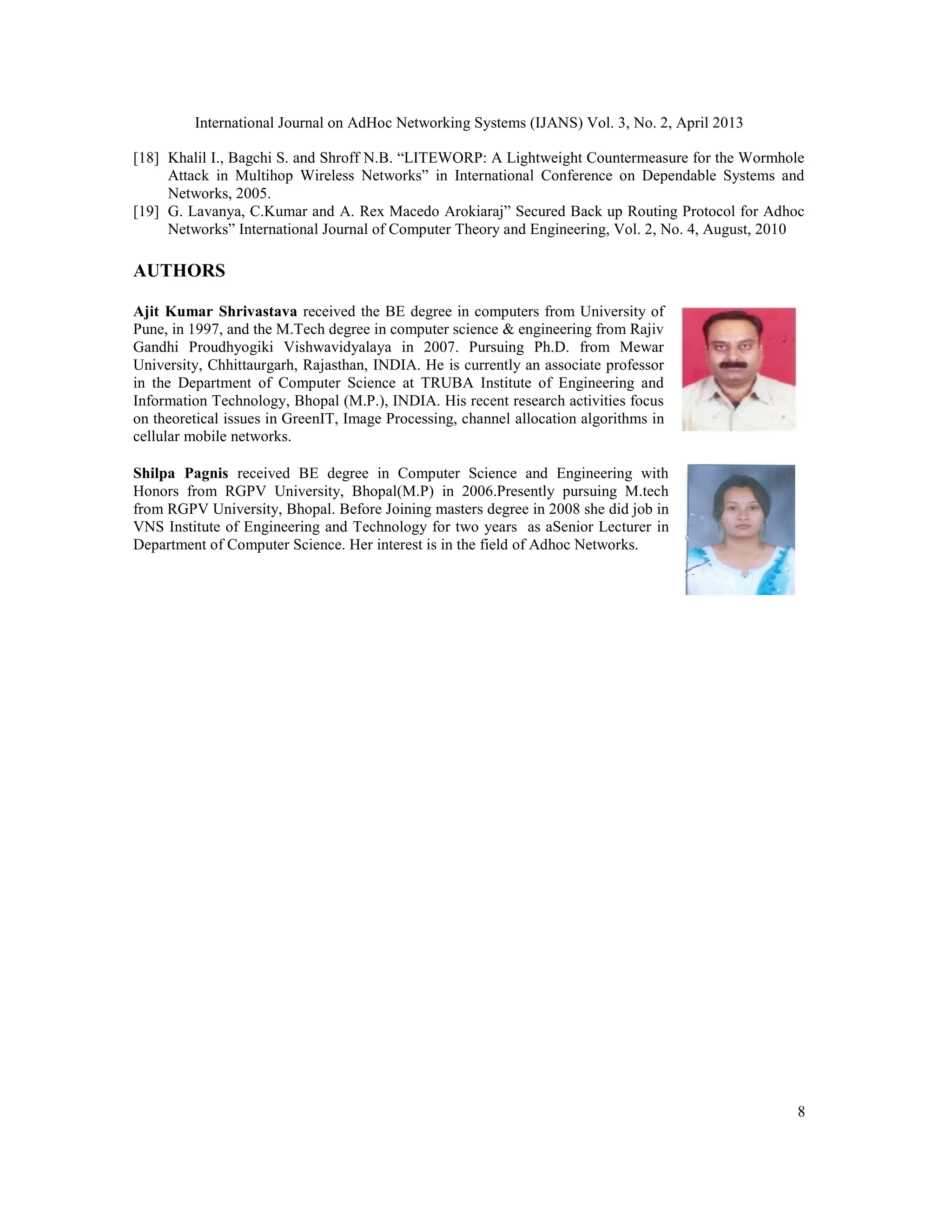 International Journal on AdHoc Networking Systems (IJANS) Vol. 3, No. 2, April 2013 8 [18] Khalil I., Bagchi S. and Shroff N.B. “LITEWORP: A Lightweight Countermeasure for the Wormhole Attack in Multihop Wireless Networks” in International Conference on Dependable Systems and Networks, 2005. [19] G. Lavanya, C.Kumar and A. Rex Macedo Arokiaraj” Secured Back up Routing Protocol for Adhoc Networks” International Journal of Computer Theory and Engineering, Vol. 2, No. 4, August, 2010 AUTHORS Ajit Kumar Shrivastava received the BE degree in computers from University of Pune, in 1997, and the M.Tech degree in computer science & engineering from Rajiv Gandhi Proudhyogiki Vishwavidyalaya in 2007. Pursuing Ph.D. from Mewar University, Chhittaurgarh, Rajasthan, INDIA. He is currently an associate professor in the Department of Computer Science at TRUBA Institute of Engineering and Information Technology, Bhopal (M.P.), INDIA. His recent research activities focus on theoretical issues in GreenIT, Image Processing, channel allocation algorithms in cellular mobile networks. Shilpa Pagnis received BE degree in Computer Science and Engineering with Honors from RGPV University, Bhopal(M.P) in 2006.Presently pursuing M.tech from RGPV University, Bhopal. Before Joining masters degree in 2008 she did job in VNS Institute of Engineering and Technology for two years as aSenior Lecturer in Department of Computer Science. Her interest is in the field of Adhoc Networks. 