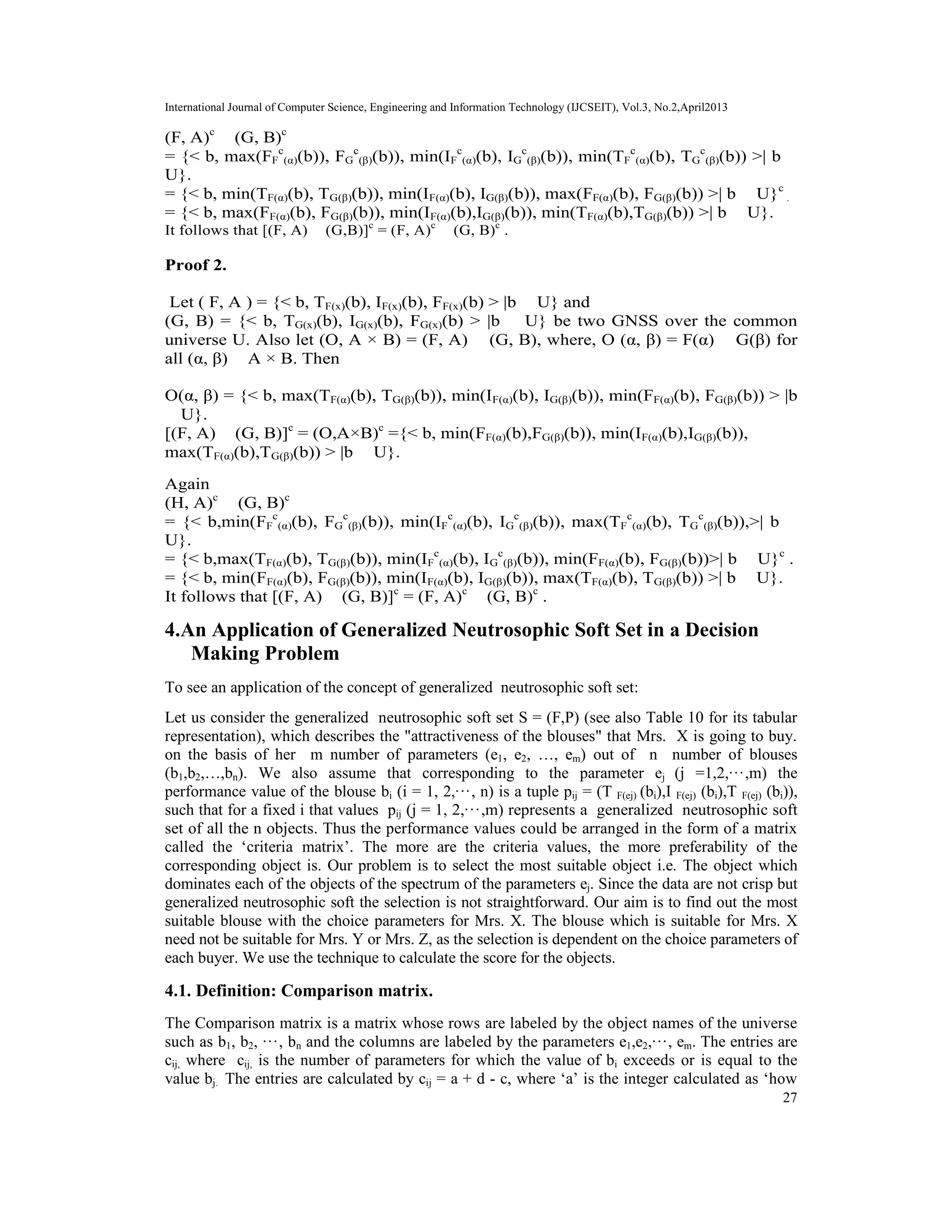 International Journal of Computer Science, Engineering and Information Technology (IJCSEIT), Vol.3, No.2,April2013
27
(F, A)c
∨ (G, B)c
= {< b, max(FF
c
(α)(b)), FG
c
(β)(b)), min(IF
c
(α)(b), IG
c
(β)(b)), min(TF
c
(α)(b), TG
c
(β)(b)) >| b ∈
U}.
= {< b, min(TF(α)(b), TG(β)(b)), min(IF(α)(b), IG(β)(b)), max(FF(α)(b), FG(β)(b)) >| b ∈ U}c
.
= {< b, max(FF(α)(b), FG(β)(b)), min(IF(α)(b),IG(β)(b)), min(TF(α)(b),TG(β)(b)) >| b ∈ U}.
It follows that [(F, A) ∧ (G,B)]c
= (F, A)c
∨ (G, B)c
.
Proof 2.
Let ( F, A ) = {< b, TF(x)(b), IF(x)(b), FF(x)(b) > |b ∈ U} and
(G, B) = {< b, TG(x)(b), IG(x)(b), FG(x)(b) > |b ∈ U} be two GNSS over the common
universe U. Also let (O, A × B) = (F, A) ∨ (G, B), where, O (α, β) = F(α) ∪ G(β) for
all (α, β) ∈ A × B. Then
O(α, β) = {< b, max(TF(α)(b), TG(β)(b)), min(IF(α)(b), IG(β)(b)), min(FF(α)(b), FG(β)(b)) > |b
∈ U}.
[(F, A) ∨ (G, B)]c
= (O,A×B)c
={< b, min(FF(α)(b),FG(β)(b)), min(IF(α)(b),IG(β)(b)),
max(TF(α)(b),TG(β)(b)) > |b ∈ U}.
Again
(H, A)c
∧ (G, B)c
= {< b,min(FF
c
(α)(b), FG
c
(β)(b)), min(IF
c
(α)(b), IG
c
(β)(b)), max(TF
c
(α)(b), TG
c
(β)(b)),>| b ∈
U}.
= {< b,max(TF(α)(b), TG(β)(b)), min(IF
c
(α)(b), IG
c
(β)(b)), min(FF(α)(b), FG(β)(b))>| b ∈ U}c
.
= {< b, min(FF(α)(b), FG(β)(b)), min(IF(α)(b), IG(β)(b)), max(TF(α)(b), TG(β)(b)) >| b ∈ U}.
It follows that [(F, A) ∨ (G, B)]c
= (F, A)c
∧ (G, B)c
.
4.An Application of Generalized Neutrosophic Soft Set in a Decision
Making Problem
To see an application of the concept of generalized neutrosophic soft set:
Let us consider the generalized neutrosophic soft set S = (F,P) (see also Table 10 for its tabular
representation), which describes the "attractiveness of the blouses" that Mrs. X is going to buy.
on the basis of her m number of parameters (e1, e2, …, em) out of n number of blouses
(b1,b2,…,bn). We also assume that corresponding to the parameter ej (j =1,2,···,m) the
performance value of the blouse bi (i = 1, 2,···, n) is a tuple pij = (T F(ej) (bi),I F(ej) (bi),T F(ej) (bi)),
such that for a fixed i that values pij (j = 1, 2,···,m) represents a generalized neutrosophic soft
set of all the n objects. Thus the performance values could be arranged in the form of a matrix
called the ‘criteria matrix’. The more are the criteria values, the more preferability of the
corresponding object is. Our problem is to select the most suitable object i.e. The object which
dominates each of the objects of the spectrum of the parameters ej. Since the data are not crisp but
generalized neutrosophic soft the selection is not straightforward. Our aim is to find out the most
suitable blouse with the choice parameters for Mrs. X. The blouse which is suitable for Mrs. X
need not be suitable for Mrs. Y or Mrs. Z, as the selection is dependent on the choice parameters of
each buyer. We use the technique to calculate the score for the objects.
4.1. Definition: Comparison matrix.
The Comparison matrix is a matrix whose rows are labeled by the object names of the universe
such as b1, b2, ···, bn and the columns are labeled by the parameters e1,e2,···, em. The entries are
cij, where cij, is the number of parameters for which the value of bi exceeds or is equal to the
value bj. The entries are calculated by cij = a + d - c, where ‘a’ is the integer calculated as ‘how
 