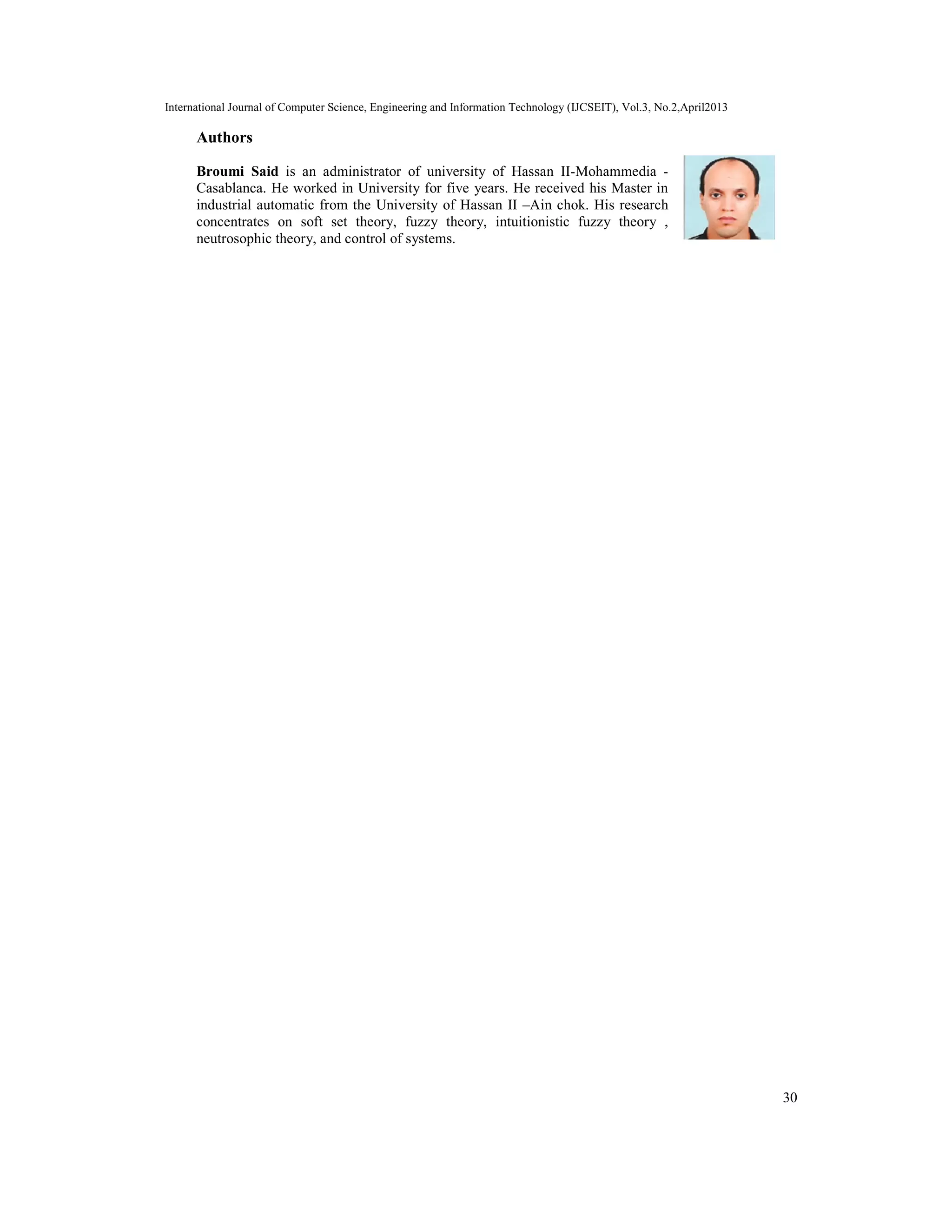 International Journal of Computer Science, Engineering and Information Technology (IJCSEIT), Vol.3, No.2,April2013
30
Authors
Broumi Said is an administrator of university of Hassan II-Mohammedia -
Casablanca. He worked in University for five years. He received his Master in
industrial automatic from the University of Hassan II –Ain chok. His research
concentrates on soft set theory, fuzzy theory, intuitionistic fuzzy theory ,
neutrosophic theory, and control of systems.
 