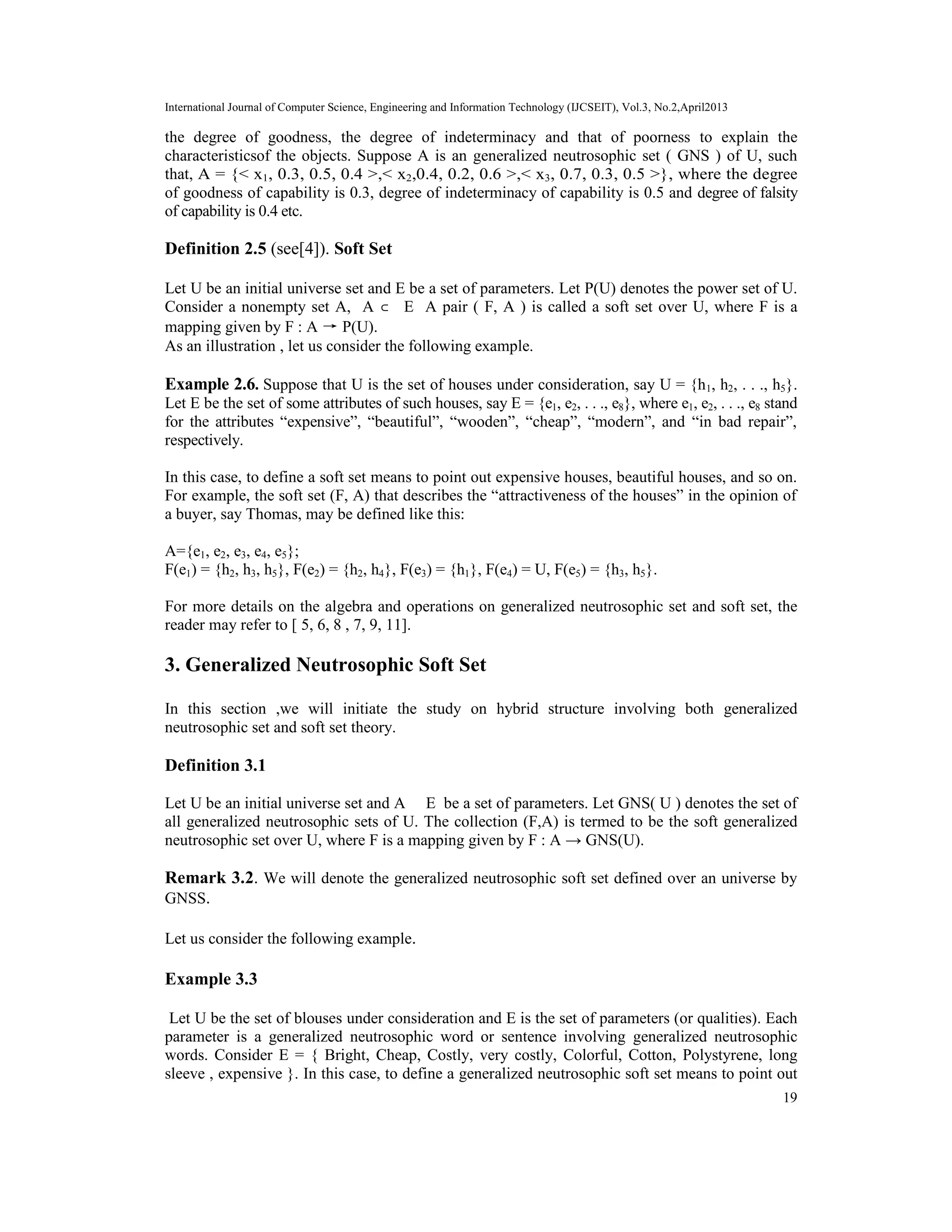 International Journal of Computer Science, Engineering and Information Technology (IJCSEIT), Vol.3, No.2,April2013
19
the degree of goodness, the degree of indeterminacy and that of poorness to explain the
characteristicsof the objects. Suppose A is an generalized neutrosophic set ( GNS ) of U, such
that, A = {< x1, 0.3, 0.5, 0.4 >,< x2,0.4, 0.2, 0.6 >,< x3, 0.7, 0.3, 0.5 >}, where the degree
of goodness of capability is 0.3, degree of indeterminacy of capability is 0.5 and degree of falsity
of capability is 0.4 etc.
Definition 2.5 (see[4]). Soft Set
Let U be an initial universe set and E be a set of parameters. Let P(U) denotes the power set of U.
Consider a nonempty set A, A ⊂ E A pair ( F, A ) is called a soft set over U, where F is a
mapping given by F : A → P(U).
As an illustration , let us consider the following example.
Example 2.6. Suppose that U is the set of houses under consideration, say U = {h1, h2, . . ., h5}.
Let E be the set of some attributes of such houses, say E = {e1, e2, . . ., e8}, where e1, e2, . . ., e8 stand
for the attributes “expensive”, “beautiful”, “wooden”, “cheap”, “modern”, and “in bad repair”,
respectively.
In this case, to define a soft set means to point out expensive houses, beautiful houses, and so on.
For example, the soft set (F, A) that describes the “attractiveness of the houses” in the opinion of
a buyer, say Thomas, may be defined like this:
A={e1, e2, e3, e4, e5};
F(e1) = {h2, h3, h5}, F(e2) = {h2, h4}, F(e3) = {h1}, F(e4) = U, F(e5) = {h3, h5}.
For more details on the algebra and operations on generalized neutrosophic set and soft set, the
reader may refer to [ 5, 6, 8 , 7, 9, 11].
3. Generalized Neutrosophic Soft Set
In this section ,we will initiate the study on hybrid structure involving both generalized
neutrosophic set and soft set theory.
Definition 3.1
Let U be an initial universe set and A ⊂ E be a set of parameters. Let GNS( U ) denotes the set of
all generalized neutrosophic sets of U. The collection (F,A) is termed to be the soft generalized
neutrosophic set over U, where F is a mapping given by F : A → GNS(U).
Remark 3.2. We will denote the generalized neutrosophic soft set defined over an universe by
GNSS.
Let us consider the following example.
Example 3.3
Let U be the set of blouses under consideration and E is the set of parameters (or qualities). Each
parameter is a generalized neutrosophic word or sentence involving generalized neutrosophic
words. Consider E = { Bright, Cheap, Costly, very costly, Colorful, Cotton, Polystyrene, long
sleeve , expensive }. In this case, to define a generalized neutrosophic soft set means to point out
 