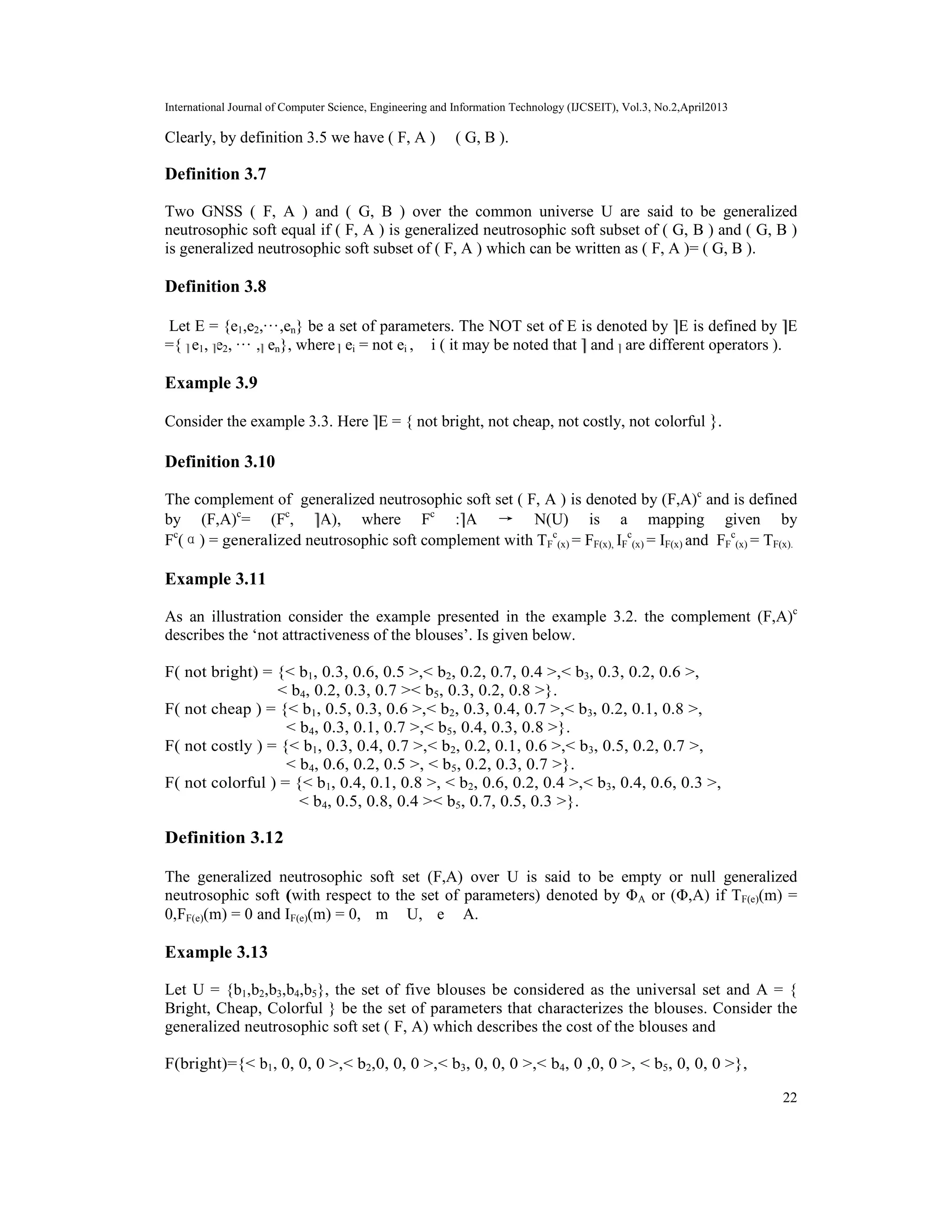 International Journal of Computer Science, Engineering and Information Technology (IJCSEIT), Vol.3, No.2,April2013
22
Clearly, by definition 3.5 we have ( F, A ) ⊂ ( G, B ).
Definition 3.7
Two GNSS ( F, A ) and ( G, B ) over the common universe U are said to be generalized
neutrosophic soft equal if ( F, A ) is generalized neutrosophic soft subset of ( G, B ) and ( G, B )
is generalized neutrosophic soft subset of ( F, A ) which can be written as ( F, A )= ( G, B ).
Definition 3.8
Let E = {e1,e2,···,en} be a set of parameters. The NOT set of E is denoted by E is defined by E
={ e1, e2, ··· , en}, where ei = not ei , ∀ i ( it may be noted that and are different operators ).
Example 3.9
Consider the example 3.3. Here E = { not bright, not cheap, not costly, not colorful }.
Definition 3.10
The complement of generalized neutrosophic soft set ( F, A ) is denoted by (F,A)c
and is defined
by (F,A)c
= (Fc
, A), where Fc
: A → N(U) is a mapping given by
Fc
(α) = generalized neutrosophic soft complement with TF
c
(x) = FF(x), IF
c
(x) = IF(x) and FF
c
(x) = TF(x).
Example 3.11
As an illustration consider the example presented in the example 3.2. the complement (F,A)c
describes the ‘not attractiveness of the blouses’. Is given below.
F( not bright) = {< b1, 0.3, 0.6, 0.5 >,< b2, 0.2, 0.7, 0.4 >,< b3, 0.3, 0.2, 0.6 >,
< b4, 0.2, 0.3, 0.7 >< b5, 0.3, 0.2, 0.8 >}.
F( not cheap ) = {< b1, 0.5, 0.3, 0.6 >,< b2, 0.3, 0.4, 0.7 >,< b3, 0.2, 0.1, 0.8 >,
< b4, 0.3, 0.1, 0.7 >,< b5, 0.4, 0.3, 0.8 >}.
F( not costly ) = {< b1, 0.3, 0.4, 0.7 >,< b2, 0.2, 0.1, 0.6 >,< b3, 0.5, 0.2, 0.7 >,
< b4, 0.6, 0.2, 0.5 >, < b5, 0.2, 0.3, 0.7 >}.
F( not colorful ) = {< b1, 0.4, 0.1, 0.8 >, < b2, 0.6, 0.2, 0.4 >,< b3, 0.4, 0.6, 0.3 >,
< b4, 0.5, 0.8, 0.4 >< b5, 0.7, 0.5, 0.3 >}.
Definition 3.12
The generalized neutrosophic soft set (F,A) over U is said to be empty or null generalized
neutrosophic soft (with respect to the set of parameters) denoted by ΦA or (Φ,A) if TF(e)(m) =
0,FF(e)(m) = 0 and IF(e)(m) = 0, ∀m ∈ U, ∀e ∈ A.
Example 3.13
Let U = {b1,b2,b3,b4,b5}, the set of five blouses be considered as the universal set and A = {
Bright, Cheap, Colorful } be the set of parameters that characterizes the blouses. Consider the
generalized neutrosophic soft set ( F, A) which describes the cost of the blouses and
F(bright)={< b1, 0, 0, 0 >,< b2,0, 0, 0 >,< b3, 0, 0, 0 >,< b4, 0 ,0, 0 >, < b5, 0, 0, 0 >},
 