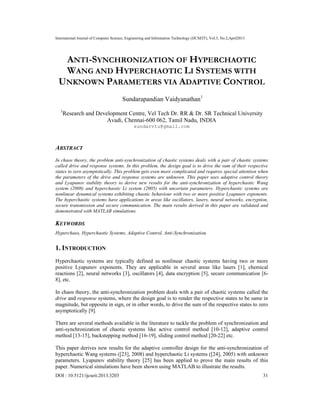 International Journal of Computer Science, Engineering and Information Technology (IJCSEIT), Vol.3, No.2,April2013
DOI : 10.5121/ijcseit.2013.3203 31
ANTI-SYNCHRONIZATION OF HYPERCHAOTIC
WANG AND HYPERCHAOTIC LI SYSTEMS WITH
UNKNOWN PARAMETERS VIA ADAPTIVE CONTROL
Sundarapandian Vaidyanathan1
1
Research and Development Centre, Vel Tech Dr. RR & Dr. SR Technical University
Avadi, Chennai-600 062, Tamil Nadu, INDIA
sundarvtu@gmail.com
ABSTRACT
In chaos theory, the problem anti-synchronization of chaotic systems deals with a pair of chaotic systems
called drive and response systems. In this problem, the design goal is to drive the sum of their respective
states to zero asymptotically. This problem gets even more complicated and requires special attention when
the parameters of the drive and response systems are unknown. This paper uses adaptive control theory
and Lyapunov stability theory to derive new results for the anti-synchronization of hyperchaotic Wang
system (2008) and hyperchaotic Li system (2005) with uncertain parameters. Hyperchaotic systems are
nonlinear dynamical systems exhibiting chaotic behaviour with two or more positive Lyapunov exponents.
The hyperchaotic systems have applications in areas like oscillators, lasers, neural networks, encryption,
secure transmission and secure communication. The main results derived in this paper are validated and
demonstrated with MATLAB simulations.
KEYWORDS
Hyperchaos, Hyperchaotic Systems, Adaptive Control, Anti-Synchronization.
1. INTRODUCTION
Hyperchaotic systems are typically defined as nonlinear chaotic systems having two or more
positive Lyapunov exponents. They are applicable in several areas like lasers [1], chemical
reactions [2], neural networks [3], oscillators [4], data encryption [5], secure communication [6-
8], etc.
In chaos theory, the anti-synchronization problem deals with a pair of chaotic systems called the
drive and response systems, where the design goal is to render the respective states to be same in
magnitude, but opposite in sign, or in other words, to drive the sum of the respective states to zero
asymptotically [9].
There are several methods available in the literature to tackle the problem of synchronization and
anti-synchronization of chaotic systems like active control method [10-12], adaptive control
method [13-15], backstepping method [16-19], sliding control method [20-22] etc.
This paper derives new results for the adaptive controller design for the anti-synchronization of
hyperchaotic Wang systems ([23], 2008) and hyperchaotic Li systems ([24], 2005) with unknown
parameters. Lyapunov stability theory [25] has been applied to prove the main results of this
paper. Numerical simulations have been shown using MATLAB to illustrate the results.
 