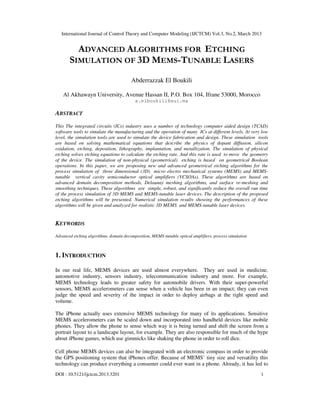 International Journal of Control Theory and Computer Modeling (IJCTCM) Vol.3, No.2, March 2013


         ADVANCED ALGORITHMS FOR ETCHING
       SIMULATION OF 3D MEMS-TUNABLE LASERS
                                        Abderrazzak El Boukili

    Al Akhawayn University, Avenue Hassan II, P.O. Box 104, Ifrane 53000, Morocco
                                          a.elboukili@aui.ma

ABSTRACT
This The integrated circuits (ICs) industry uses a number of technology computer aided design (TCAD)
software tools to simulate the manufacturing and the operation of many ICs at different levels. At very low
level, the simulation tools are used to simulate the device fabrication and design. These simulation tools
are based on solving mathematical equations that describe the physics of dopant diffusion, silicon
oxidation, etching, deposition, lithography, implantation, and metallization. The simulation of physical
etching solves etching equations to calculate the etching rate. And this rate is used to move the geometry
of the device. The simulation of non-physical (geometrical) etching is based on geometrical Boolean
operations. In this paper, we are proposing new and advanced geometrical etching algorithms for the
process simulation of three dimensional (3D) micro electro mechanical systems (MEMS) and MEMS-
tunable vertical cavity semiconductor optical amplifiers (VCSOAs). These algorithms are based on
advanced domain decomposition methods, Delaunay meshing algorithms, and surface re-meshing and
smoothing techniques. These algorithms are simple, robust, and significantly reduce the overall run time
of the process simulation of 3D MEMS and MEMS-tunable laser devices. The description of the proposed
etching algorithms will be presented. Numerical simulation results showing the performances of these
algorithms will be given and analyzed for realistic 3D MEMS and MEMS-tunable laser devices.


KEYWORDS
Advanced etching algorithms, domain decomposition, MEMS-tunable optical amplifiers, process simulation



1. INTRODUCTION

In our real life, MEMS devices are used almost everywhere. They are used in medicine,
automotive industry, sensors industry, telecommunication industry and more. For example,
MEMS technology leads to greater safety for automobile drivers. With their super-powerful
sensors, MEMS accelerometers can sense when a vehicle has been in an impact; they can even
judge the speed and severity of the impact in order to deploy airbags at the right speed and
volume.

The iPhone actually uses extensive MEMS technology for many of its applications. Sensitive
MEMS accelerometers can be scaled down and incorporated into handheld devices like mobile
phones. They allow the phone to sense which way it is being turned and shift the screen from a
portrait layout to a landscape layout, for example. They are also responsible for much of the hype
about iPhone games, which use gimmicks like shaking the phone in order to roll dice.

Cell phone MEMS devices can also be integrated with an electronic compass in order to provide
the GPS positioning system that iPhones offer. Because of MEMS’ tiny size and versatility this
technology can produce everything a consumer could ever want in a phone. Already, it has led to
DOI : 10.5121/ijctcm.2013.3201                                                                           1
 