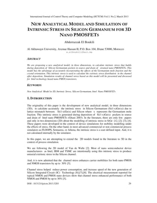 International Journal of Control Theory and Computer Modeling (IJCTCM) Vol.3, No.2, March 2013


  NEW ANALYTICAL MODEL AND SIMULATION OF
INTRINSIC STRESS IN SILICON GERMANIUM FOR 3D
              NANO PMOSFETS
                                       Abderrazzak El Boukili

Al Akhawayn University, Avenue Hassan II, P.O. Box 104, Ifrane 53000, Morocco
                                          a.elboukili@aui.ma

ABSTRACT
We are proposing a new analytical model, in three dimensions, to calculate intrinsic stress that builds
during deposition of Silicon Germanium pockets in source and drain of strained nano PMOSFETs. This
model has the advantage of accurately incorporating the effects of the Germanium mole fraction and the
crystal orientation. This intrinsic stress is used to calculate the extrinsic stress distribution in the channel
after deposition. Simulation results of channel stress based on this model will be presented and discussed
for Intel technology based nano PMOS transistors.

KEYWORDS
New Analytical Model in 3D, Intrinsic Stress, Silicon Germanium, Intel Nano PMOSFETs

1. INTRODUCTION

The originality of this paper is the development of new analytical model, in three dimensions
(3D), to calculate accurately the intrinsic stress in Silicon Germanium (Si(1-x)Ge(x)) due to
lattice mismatch between Si(1-x)Ge(x) and Silicon where x represents the Germanium mole
fraction. This intrinsic stress is generated during deposition of Si(1-x)Ge(x) pockets in source
and drain of Intel nano PMOSFETs (Ghani 2003). In the literature, there are only few papers
and only in two dimensions (2D) about the modelling of intrinsic stress in SiGe [1]; [2]; [3]; [4].
These papers were developed in the context of device simulations for mobility modelling under
the effects of stress. On the other hand, in most advanced commercial or non commercial process
simulators as FLOOPS, Sentaurus, or Athena, the intrinsic stress is a user defined input. And, it is
not calculated internally by the simulator.

In this paper, we are attempting to extend the 2D models found in the literature to 3D in the
context of process simulation.

We are following the 2D model of Van de Walle [2]. Most of nano semiconductor device
manufacturers as Intel, IBM and TSMC are intentionally using this intrinsic stress to produce
uniaxial extrinsic stress in the Silicon channel.

And, it is now admitted that the channel stress enhances carrier mobilities for both nano PMOS
and NMOS transistors by up to 30% [5].

Channel stress helped reduce power consumption, and increase speed of the new generation of
Silicon Integrated Circuit (IC) Technology [6];[7];[8]. The electrical measurement reported for
typical NMOS and PMOS nano devices show that channel stress enhanced performance of both
NMOS and PMOS by up to 30% [5].
DOI : 10.5121/ijctcm.2013.3203                                                                              29
 