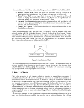 International Journal of Data Mining & Knowledge Management Process (IJDKP) Vol.3, No.2, March 2013

      d) Context Oriented Web: These web pages are accessible only by a range of IP
         addresses are kept in the intranet, that are ready to be accessed by internet too.
      e) Partial Access Web: several pages limit the access of their pages to avoid search
         engine to display the content in a technical way, by the use of Captcha code and
         restriction of meta data, preventing the web crawler’s entry.
      f) Scripted Web Content: pages are accessible only through the link provided by web
         servers or name space provided by the cloud. Some video, flash content and applets
         will also falls under this category.
      g) Non-HTML Content: Certain content embedded in image and video files are not
         handled by search engines.

Usually searching internet works with the Hyper Text Transfer Protocol, but there exists other
protocols similar to HTTP as like File Transfer Protocol, Gopher,Hyper Text Transfer Protocol
Secure.These are also limit the conventional search engines searches the information.The paper
works with the techniques crawing the information to overcome the drawback of the traditional
web crawlers to crawl HTTPS sites. The whole web is divided into types of as shown in below
figure 1, the traditional web and the hidden web [25, 26, 27].




                                   Figure 1: classification of Web

The traditional web normally deploys by common use search engine. The hidden web cannot be
traversed straightly by a common use search engine. Internet survey says that there are about
3,00,000 Hidden Web databases [28]. Few qualities of the hidden web contains are containing
high quality contents exceeding all print data available.

2. RELATED WORK
There exists a number of web crawlers, which are intended to search hidden web pages. A
periodical study of such web crawler is being done here so as to identify their restrictions to
overcome the same in the proposed structure. In the way of Setting the unimportant blocks from
the web pages can make possible search and to get better the web crawler has been proved. This
way can make possible even to search hidden web pages [3]. Similar to this there is are the most
popular DOM-based segmentation [5], Location-Based Segmentation [10] and Vision-Based
Page Segmentation [4]. The paper deals with ability of differentiating features of the web page as
blocks. Modelling is done on the same to find some insights to get the information of the page by
using two methods based on neural network and Support Vector Machine (SVM) facilitating the
page to be found.
The availability of robust, flexible Information Extraction (IE) systems for transforming the Web
pages into algorithm. Program readable structures like one as relational database that will help
                                                                                                        24
 