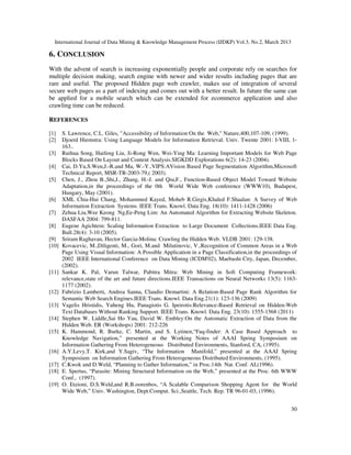 International Journal of Data Mining & Knowledge Management Process (IJDKP) Vol.3, No.2, March 2013

6. CONCLUSION
With the advent of search is increasing exponentially people and corporate rely on searches for
multiple decision making, search engine with newer and wider results including pages that are
rare and useful. The proposed Hidden page web crawler, makes use of integration of several
secure web pages as a part of indexing and comes out with a better result. In future the same can
be applied for a mobile search which can be extended for ecommerce application and also
crawling time can be reduced.

REFERENCES

[1]    S. Lawrence, C.L. Giles, "Accessibility of Information On the Web," Nature,400,107-109, (1999).
[2]    Djoerd Hiemstra: Using Language Models for Information Retrieval. Univ. Twente 2001: I-VIII, 1-
       163..
[3]    Ruihua Song, Haifeng Liu, Ji-Rong Wen, Wei-Ying Ma: Learning Important Models for Web Page
       Blocks Based On Layout and Content Analysis.SIGKDD Explorations 6(2): 14-23 (2004).
[4]    Cai, D.Yu,S.Wen,J.-R.and Ma, W.-Y.,VIPS:AVision Based Page Segmentation Algorithm,Microsoft
       Technical Report, MSR-TR-2003-79,( 2003).
[5]    Chen, J., Zhou B.,Shi,J., Zhang, H.-J. and Qiu,F., Function-Based Object Model Toward Website
       Adaptation,in the proceedings of the 0th World Wide Web conference (WWW10), Budapest,
       Hungary, May (2001).
[6]    XML Chia-Hui Chang, Mohammed Kayed, Moheb R.Girgis,Khaled F.Shaalan: A Survey of Web
       Information Extraction Systems. IEEE Trans. Knowl. Data Eng. 18(10): 1411-1428 (2006)
[7]    Zehua Liu,Wee Keong Ng,Ee-Peng Lim: An Automated Algorithm for Extracting Website Skeleton.
       DASFAA 2004: 799-811.
[8]    Eugene Agichtein: Scaling Information Extraction to Large Document Collections.IEEE Data Eng.
       Bull.28(4): 3-10 (2005).
[9]    Sriram Raghavan, Hector Garcia-Molina: Crawling the Hidden Web. VLDB 2001: 129-138.
[10]   Kovacevic, M.,Diligenti, M., Gori, M.and Milutinovic, V.,Recognition of Common Areas in a Web
       Page Using Visual Information: A Possible Application in a Page Classification,in the proceedings of
       2002 IEEE International Conference on Data Mining (ICDM'02), Maebashi City, Japan, December,
       (2002).
[11]   Sankar K. Pal, Varun Talwar, Pabitra Mitra: Web Mining in Soft Computing Framework:
       relevance,state of the art and future directions.IEEE Transactions on Neural Networks 13(5): 1163-
       1177 (2002).
[12]   Fabrizio Lamberti, Andrea Sanna, Claudio Demartini: A Relation-Based Page Rank Algorithm for
       Semantic Web Search Engines.IEEE Trans. Knowl. Data Eng.21(1): 123-136 (2009)
[13]   Vagelis Hristidis, Yuheng Hu, Panagiotis G. Ipeirotis:Relevance-Based Retrieval on Hidden-Web
       Text Databases Without Ranking Support. IEEE Trans. Knowl. Data Eng. 23(10): 1555-1568 (2011)
[14]   Stephen W. Liddle,Sai Ho Yau, David W. Embley:On the Automatic Extraction of Data from the
       Hidden Web. ER (Workshops) 2001: 212-226
[15]   K. Hammond, R. Burke, C. Martin, and S. Lytinen,“Faq-finder: A Case Based Approach to
       Knowledge Navigation,” presented at the Working Notes of AAAI Spring Symposium on
       Information Gathering From Heterogeneous Distributed Environments, Stanford, CA, (1995).
[16]   A.Y.Levy,T. Kirk,and Y.Sagiv, “The Information Manifold,” presented at the AAAI Spring
       Symposium on Information Gathering From Heterogeneous Distributed Environments, (1995).
[17]   C.Kwok and D.Weld, “Planning to Gather Information,” in Proc.14th Nat. Conf. AI,(1996).
[18]   E. Spertus, “Parasite: Mining Structural Information on the Web,” presented at the Proc. 6th WWW
       Conf., (1997).
[19]   O. Etzioni, D.S.Weld,and R.B.oorenbos, “A Scalable Comparison Shopping Agent for the World
       Wide Web,” Univ. Washington, Dept.Comput. Sci.,Seattle, Tech. Rep. TR 96-01-03, (1996).


                                                                                                        30
 